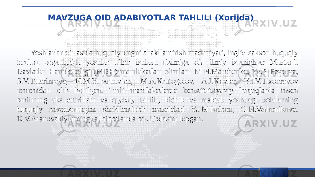 MAVZUGA OID ADABIYOTLAR TAHLILI (Xorijda) Yoshlarlar o‘rtasida huquqiy ongni shakllantirish madaniyati, ingliz-sakson huquqiy tartibot organlarida yoshlar bilan ishlash tizimiga oid ilmiy izlanishlar Mustaqil Davlatlar Hamdo‘stligi (MDH) mamlakatlari olimlari: M.N.Marchenko, Ye.A.Pevsova, S.V.Tatarinseva, N.M.Yurashevich, M.A.Krutogolov, A.I.Kovler, Yu.V.Tixonravov tomonidan olib borilgan. Turli mamlakatlarda konstitutsiyaviy huquqlarda inson omilining aks ettirilishi va qiyosiy tahlili, kichik va maktab yoshdagi bolalarning huquqiy savodxonligini shakllantirish masalalari Ya.M.Belson, O.N.Vedernikova, K.V.Aranovskiylarning tadqiqotlarida o‘z ifodasini topgan. 