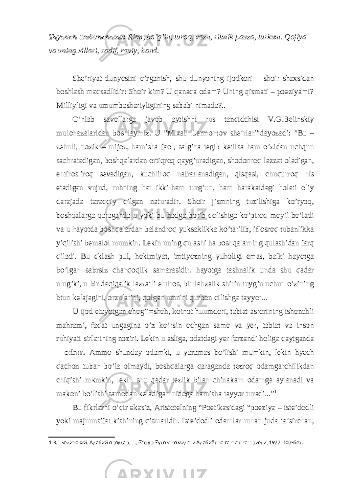Tayanch tushunchalar: Ritm, bo’g’in, turoq, vazn, ritmik pauza, turkum. Qofiya va uning xillari, radif, raviy, band. She’riyat dunyosini o’rganish, shu dunyoning ijodkori – shoir shaxsidan boshlash maqsadlidir: Shoir kim? U qanaqa odam? Uning qismati – poeziyami? Milliyligi va umumbashariyligining sababi nimada?.. O’nlab savollarga javob aytishni rus tanqidchisi V.G.Belinskiy mulohazalaridan boshlaymiz. U “Mixail Lermontov she’rlari”dayozadi: “Bu – zehnli, nozik – mijoz, hamisha faol, salgina tegib ketilsa ham o’zidan uchqun sachratadigan, boshqalardan ortiqroq qayg’uradigan, shodonroq lazzat oladigan, ehtirosliroq sevadigan, kuchliroq nafratlanadigan, qisqasi, chuqurroq his etadigan vujud, ruhning har ikki-ham turg’un, ham harakatdagi holati oliy darajada taraqqiy qilgan naturadir. Shoir jismning tuzilishiga ko’ryoq, boshqalarga qaraganda u yoki bu hadga borib qolishiga ko’piroq moyil bo’ladi va u hayotda boshqalardan balandroq yuksaklikka ko’tarilib, iflosroq tubanlikka yiqilishi bemalol mumkin. Lekin uning qulashi ha boshqalarning qulashidan farq qiladi. Bu qklash pul, hokimiyat, imtiyozning yuholigi emas, balki hayotga bo’lgan sabrsiz chanqoqlik samarasidir. hayotga tashnalik unda shu qadar ulug’ki, u bir daqiqalik lazzatli ehtiros, bir lahzalik shirin tuyg’u uchun o’zining btun kelajagini, orzularini, qolgan umrini qurbon qilishga tayyor... U ijod etayotgan chog’i=shoh, koinot huumdori, tabiat asrorining ishonchli mahrami, faqat ungagina o’z ko’rsin ochgan samo va yer, tabiat va inson ruhiyati sirlarining noziri. Lekin u asliga, odatdagi yer farzandi holiga qaytganda – odam. Ammo shunday odamki, u yaramas bo’lishi mumkin, lekin hyech qachon tuban bo’la olmaydi, boshqalarga qaraganda tezroq odamgarchilikdan chiqishi mkmkin, lekin shu qadar tezlik bilan chinakam odamga aylanadi va makoni bo’lishi samodan keladigan nidoga hamisha tayyor turadi...” 1 Bu fikrlarni o’qir ekasiz, Aristotelning “Poetikasidagi “poeziya – iste’dodli yoki majnunsifat kishining qismatidir. Iste’dodli odamlar ruhan juda ta’sirchan, 1 В.Г.Белинский. Адабий орзулар. Т., Ғ афур Ғ улом номидаги Адабиёт ва санъат нашриёти, 1977, 107-бет. 