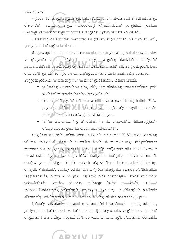 www.arxiv.uz - globa fikrlashga o`rgatishga, uzluksiz ta`lima motvatsiyani shakllantirishga o`z-o`zini nazorat qilishga, muloqotdagi kiynchiliklarni yengishda yordam berishga va ruhiy-taranglikni yumshatishga tarbiyaviy samara ko`rsatadi; - shasning qo`shimcha imkoniyatlari (rezervlari)ni ochadi va rivojlantiradi, ijodiy faollikni rag`batlantiradi. Suggestopedik ta`lim shaxs parametrlarini qariyb to`liq realializatsiyalashvi va gigiyenik samaradorliklarni ta`minlaydi, ongning bioelektirik faoliyatini normallashtiradi va xotradagi og`ishlarni tezda sekinlashtiradi. Suggestopedik kurc o`tib bo`lingandan so`ng o`quvchilarning aqliy ishchanlik qobiliyatlari orshadi. Suggestopedikta`lim uch eng muhim tamoilga asoslanib tashkil etiladi:  ta`limdagi quvonch va qizg`inlik, dam olishning samaradorligini yoki xech bo`lmaganda charchoqning yo`qlishi;  ikki rejalilik, ya`ni ta`limda onglilik va ongsizliikning birligi. Ba`zi paytlarda ta`lim oluvchilar tub maqsad haqida o`ylamaydi va bevosita materiallarni eslab qolishga band bo`lmaydi.  ta`lim oluvchilarning bir-birlari hamda o`quvchilar bilansuggestiv o`zaro aloqasi guruhlar orqali individual ta`lim. Sog`liqni saqlovchi imkoniyatga D. B. Elkonin hamda V. V. Davidovlarning ta`limni individuallashtitirish ta`moilini hisoblash mumkin.unga ehtiyotkorona munosabatda bo`lganligi sababli alohida salbiy natijalarga olib keldi. Mazkur metodikadan foydalanish o`quv-bilish faoliyatini mo`ljalga olishda salomatlik darajasi yomonlashgan kichik maktab o`quvchilarni imkoniyatlarini hisobga omaydi. Vaholanki, bunday bolalar ananaviy texnologiyalar asosida o`qitish bilan taqqoslaganda, o`quv kuni yoki haftasini o`ta charchagan tarzda ko`pincha yakunlashadi. Bundan shunday xulosaga kelish mumkinki, ta`limni individuallashtirining valeologik pozitsiyasi ayniqsa, boshlang`ich sinflarda albatta o`quvchilarning salomatlik holatini hisobga olishni shart deb qo`yadi. Ijtimoiy valeologiya insonning salomatligini sotsiumda, uning odamlar, jamiyat bilan ko`p obrazli va ko`p variantli ijtimoiy xarakterdagi munosabatlarini o`rganishni o`z oldiga maqsad qilib qo`yadi. U valeologik qiziqishlar doirasida 