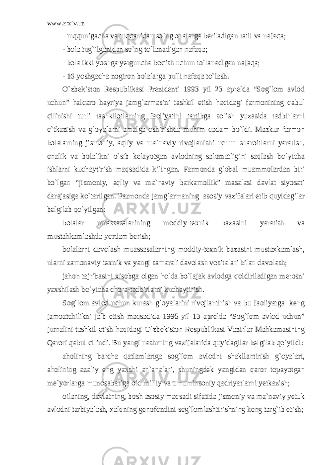 www.arxiv.uz - tuqqunigacha va tuqqanidan so`ng onalarga beriladigan tatil va nafaqa; - bola tug`ilganidan so`ng to`lanadigan nafaqa; - bola ikki yoshga yetguncha boqish uchun to`lanadigan nafaqa; - 16 yoshgacha nogiron bolalarga pulli nafaqa to`lash. O`zbekiston Respublikasi Prezidenti 1993 yil 23 aprelda “Sog`lom avlod uchun” halqaro hayriya jamg`armasini tashkil etish haqidagi farmonining qabul qilinishi turli tashkilotlarning faoliyatini tartibga solish yuzasida tadbirlarni o`tkazish va g`oyalarni amalga oshirishda muhim qadam bo`ldi. Mazkur farmon bolalarning jismoniy, aqliy va ma`naviy rivojlanishi uchun sharoitlarni yaratish, onalik va bolalikni o`sib kelayotgan avlodning salomatligini saqlash bo`yicha ishlarni kuchaytirish maqsadida kilingan. Farmonda global muammolardan biri bo`lgan “jismoniy, aqliy va ma`naviy barkamollik” masalasi davlat siyosati darajasiga ko`tarilgan. Farmonda jamg`armaning asosiy vazifalari etib quyidagilar belgilab qo`yilgan: bolalar muassasalarining moddiy-texnik bazasini yaratish va mustahkamlashda yordam berish; bolalarni davolash muassasalarning moddiy-texnik bazasini mustaxkamlash, ularni zamonaviy texnik va yangi samarali davolash vositalari bilan davolash; jahon tajribasini xisobga olgan holda bo`lajak avlodga qoldiriladigan merosni yaxshilash bo`yicha chora-tadbirlarni kuchaytirish. Sog`lom avlod uchun kurash g`oyalarini rivojlantirish va bu faoliyatga keng jamoatchilikni jalb etish maqsadida 1995 yil 13 aprelda “Sog`lom avlod uchun” jurnalini tashkil etish haqidagi O`zbekiston Respublikasi Vazirlar Mahkamasining Qarori qabul qilindi. Bu yangi nashrning vazifalarida quyidagilar belgilab qo`yildi: aholining barcha qatlamlariga sog`lom avlodni shakllantirish g`oyalari, aholining azaliy eng yaxshi an`analari, shuningdek yangidan qaror topayotgan me`yorlarga munosabatiga oid milliy va umuminsoniy qadriyatlarni yetkazish; oilaning, davlatning, bosh asosiy maqsadi sifatida jismoniy va ma`naviy yetuk avlodni tarbiyalash, xalqning genofondini sog`lomlashtirishning keng targ`ib etish; 