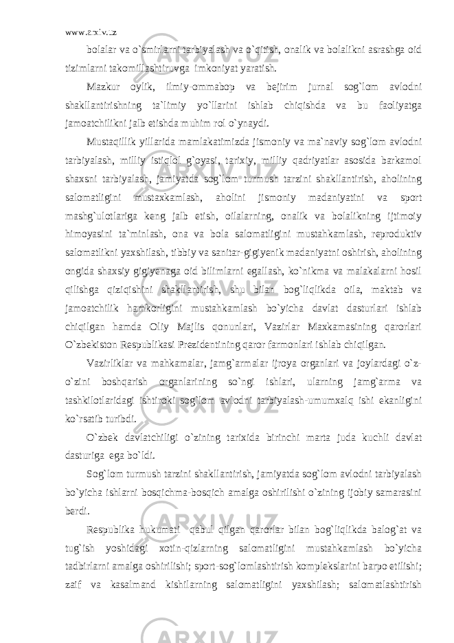 www.arxiv.uz bolalar va o`smirlarni tarbiyalash va o`qitish, onalik va bolalikni asrashga oid tizimlarni takomillashtiruvga imkoniyat yaratish. Mazkur oylik, ilmiy-ommabop va bejirim jurnal sog`lom avlodni shakllantirishning ta`limiy yo`llarini ishlab chiqishda va bu faoliyatga jamoatchilikni jalb etishda muhim rol o`ynaydi. Mustaqillik yillarida mamlakatimizda jismoniy va ma`naviy sog`lom avlodni tarbiyalash, milliy istiqlol g`oyasi, tarixiy, milliy qadriyatlar asosida barkamol shaxsni tarbiyalash, jamiyatda sog`lom turmush tarzini shakllantirish, aholining salomatligini mustaxkamlash, aholini jismoniy madaniyatini va sport mashg`ulotlariga keng jalb etish, oilalarning, onalik va bolalikning ijtimoiy himoyasini ta`minlash, ona va bola salomatligini mustahkamlash, reproduktiv salomatlikni yaxshilash, tibbiy va sanitar-gigiyenik madaniyatni oshirish, aholining ongida shaxsiy gigiyenaga oid bilimlarni egallash, ko`nikma va malakalarni hosil qilishga qiziqishini shakllantirish, shu bilan bog`liqlikda oila, maktab va jamoatchilik hamkorligini mustahkamlash bo`yicha davlat dasturlari ishlab chiqilgan hamda Oliy Majlis qonunlari, Vazirlar Maxkamasining qarorlari O`zbekiston Respublikasi Prezidentining qaror farmonlari ishlab chiqilgan. Vazirliklar va mahkamalar, jamg`armalar ijroya organlari va joylardagi o`z- o`zini boshqarish organlarining so`ngi ishlari, ularning jamg`arma va tashkilotlaridagi ishtiroki sog`lom avlodni tarbiyalash-umumxalq ishi ekanligini ko`rsatib turibdi. O`zbek davlatchiligi o`zining tarixida birinchi marta juda kuchli davlat dasturiga ega bo`ldi. Sog`lom turmush tarzini shakllantirish, jamiyatda sog`lom avlodni tarbiyalash bo`yicha ishlarni bosqichma-bosqich amalga oshirilishi o`zining ijobiy samarasini berdi. Respublika hukumati qabul qilgan qarorlar bilan bog`liqlikda balog`at va tug`ish yoshidagi xotin-qizlarning salomatligini mustahkamlash bo`yicha tadbirlarni amalga oshirilishi; sport-sog`lomlashtirish komplekslarini barpo etilishi; zaif va kasalmand kishilarning salomatligini yaxshilash; salomatlashtirish 