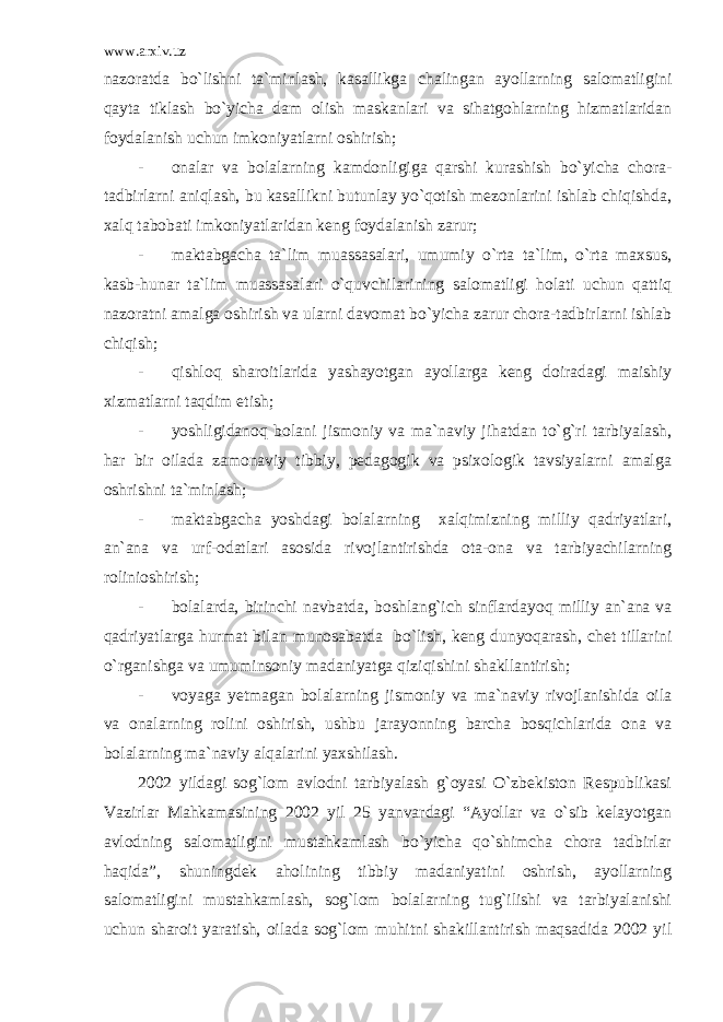 www.arxiv.uz nazoratda bo`lishni ta`minlash, kasallikga chalingan ayollarning salomatligini qayta tiklash bo`yicha dam olish maskanlari va sihatgohlarning hizmatlaridan foydalanish uchun imkoniyatlarni oshirish; - onalar va bolalarning kamdonligiga qarshi kurashish bo`yicha chora- tadbirlarni aniqlash, bu kasallikni butunlay yo`qotish mezonlarini ishlab chiqishda, xalq tabobati imkoniyatlaridan keng foydalanish zarur; - maktabgacha ta`lim muassasalari, umumiy o`rta ta`lim, o`rta maxsus, kasb-hunar ta`lim muassasalari o`quvchilarining salomatligi holati uchun qattiq nazoratni amalga oshirish va ularni davomat bo`yicha zarur chora-tadbirlarni ishlab chiqish; - qishloq sharoitlarida yashayotgan ayollarga keng doiradagi maishiy xizmatlarni taqdim etish; - yoshligidanoq bolani jismoniy va ma`naviy jihatdan to`g`ri tarbiyalash, har bir oilada zamonaviy tibbiy, pedagogik va psixologik tavsiyalarni amalga oshrishni ta`minlash; - maktabgacha yoshdagi bolalarning xalqimizning milliy qadriyatlari, an`ana va urf-odatlari asosida rivojlantirishda ota-ona va tarbiyachilarning rolinioshirish; - bolalarda, birinchi navbatda, boshlang`ich sinflardayoq milliy an`ana va qadriyatlarga hurmat bilan munosabatda bo`lish, keng dunyoqarash, chet tillarini o`rganishga va umuminsoniy madaniyatga qiziqishini shakllantirish; - voyaga yetmagan bolalarning jismoniy va ma`naviy rivojlanishida oila va onalarning rolini oshirish, ushbu jarayonning barcha bosqichlarida ona va bolalarning ma`naviy alqalarini yaxshilash. 2002 yildagi sog`lom avlodni tarbiyalash g`oyasi O`zbekiston Respublikasi Vazirlar Mahkamasining 2002 yil 25 yanvardagi “Ayollar va o`sib kelayotgan avlodning salomatligini mustahkamlash bo`yicha qo`shimcha chora tadbirlar haqida”, shuningdek aholining tibbiy madaniyatini oshrish, ayollarning salomatligini mustahkamlash, sog`lom bolalarning tug`ilishi va tarbiyalanishi uchun sharoit yaratish, oilada sog`lom muhitni shakillantirish maqsadida 2002 yil 