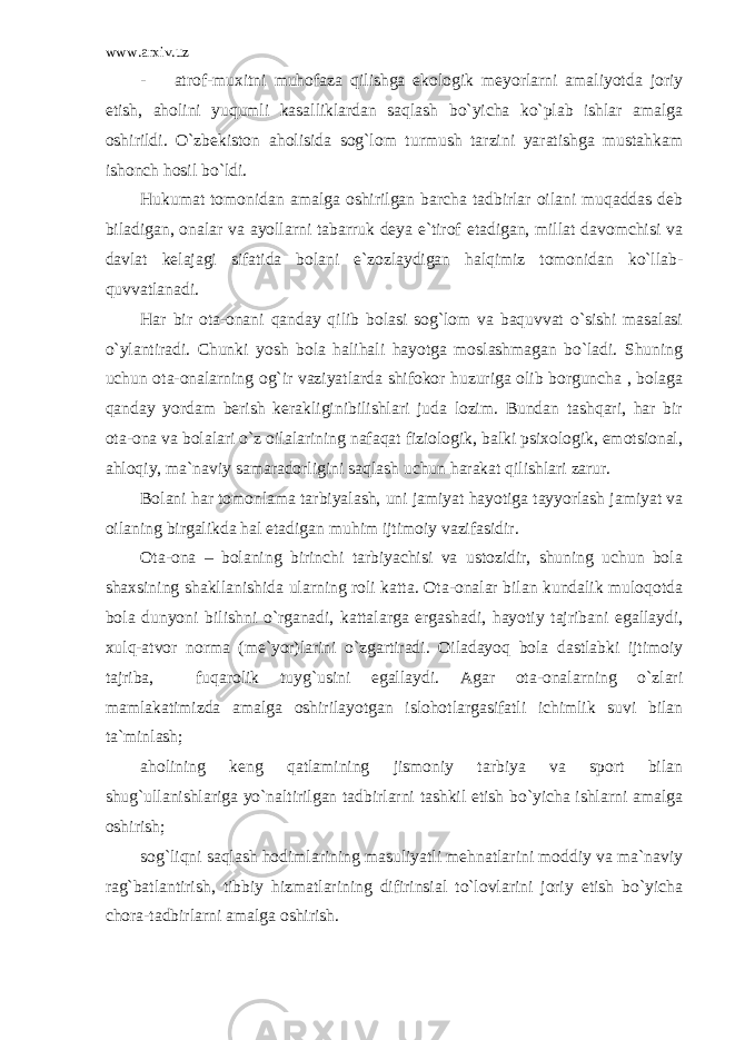 www.arxiv.uz - atrof-muxitni muhofaza qilishga ekologik meyorlarni amaliyotda joriy etish, aholini yuqumli kasalliklardan saqlash bo`yicha ko`plab ishlar amalga oshirildi. O`zbekiston aholisida sog`lom turmush tarzini yaratishga mustahkam ishonch hosil bo`ldi. Hukumat tomonidan amalga oshirilgan barcha tadbirlar oilani muqaddas deb biladigan, onalar va ayollarni tabarruk deya e`tirof etadigan, millat davomchisi va davlat kelajagi sifatida bolani e`zozlaydigan halqimiz tomonidan ko`llab- quvvatlanadi. Har bir ota-onani qanday qilib bolasi sog`lom va baquvvat o`sishi masalasi o`ylantiradi. Chunki yosh bola halihali hayotga moslashmagan bo`ladi. Shuning uchun ota-onalarning og`ir vaziyatlarda shifokor huzuriga olib borguncha , bolaga qanday yordam berish kerakliginibilishlari juda lozim. Bundan tashqari, har bir ota-ona va bolalari o`z oilalarining nafaqat fiziologik, balki psixologik, emotsional, ahloqiy, ma`naviy samaradorligini saqlash uchun harakat qilishlari zarur. Bolani har tomonlama tarbiyalash, uni jamiyat hayotiga tayyorlash jamiyat va oilaning birgalikda hal etadigan muhim ijtimoiy vazifasidir. Ota-ona – bolaning birinchi tarbiyachisi va ustozidir, shuning uchun bola shaxsining shakllanishida ularning roli katta. Ota-onalar bilan kundalik muloqotda bola dunyoni bilishni o`rganadi, kattalarga ergashadi, hayotiy tajribani egallaydi, xulq-atvor norma (me`yor)larini o`zgartiradi. Oiladayoq bola dastlabki ijtimoiy tajriba, fuqarolik tuyg`usini egallaydi. Agar ota-onalarning o`zlari mamlakatimizda amalga oshirilayotgan islohotlargasifatli ichimlik suvi bilan ta`minlash; aholining keng qatlamining jismoniy tarbiya va sport bilan shug`ullanishlariga yo`naltirilgan tadbirlarni tashkil etish bo`yicha ishlarni amalga oshirish; sog`liqni saqlash hodimlarining masuliyatli mehnatlarini moddiy va ma`naviy rag`batlantirish, tibbiy hizmatlarining difirinsial to`lovlarini joriy etish bo`yicha chora-tadbirlarni amalga oshirish. 