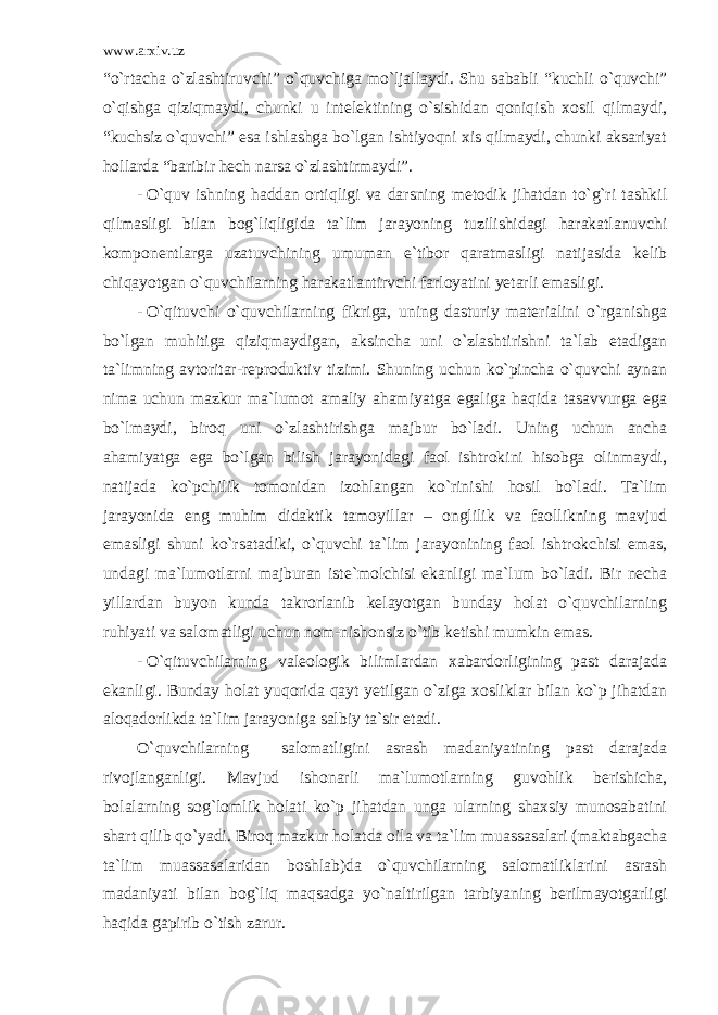 www.arxiv.uz “o`rtacha o`zlashtiruvchi” o`quvchiga mo`ljallaydi. Shu sababli “kuchli o`quvchi” o`qishga qiziqmaydi, chunki u intelektining o`sishidan qoniqish xosil qilmaydi, “kuchsiz o`quvchi” esa ishlashga bo`lgan ishtiyoqni xis qilmaydi, chunki aksariyat hollarda “baribir hech narsa o`zlashtirmaydi”. - O`quv ishning haddan ortiqligi va darsning metodik jihatdan to`g`ri tashkil qilmasligi bilan bog`liqligida ta`lim jarayoning tuzilishidagi harakatlanuvchi komponentlarga uzatuvchining umuman e`tibor qaratmasligi natijasida kelib chiqayotgan o`quvchilarning harakatlantirvchi farloyatini yetarli emasligi. - O`qituvchi o`quvchilarning fikriga, uning dasturiy materialini o`rganishga bo`lgan muhitiga qiziqmaydigan, aksincha uni o`zlashtirishni ta`lab etadigan ta`limning avtoritar-reproduktiv tizimi. Shuning uchun ko`pincha o`quvchi aynan nima uchun mazkur ma`lumot amaliy ahamiyatga egaliga haqida tasavvurga ega bo`lmaydi, biroq uni o`zlashtirishga majbur bo`ladi. Uning uchun ancha ahamiyatga ega bo`lgan bilish jarayonidagi faol ishtrokini hisobga olinmaydi, natijada ko`pchilik tomonidan izohlangan ko`rinishi hosil bo`ladi. Ta`lim jarayonida eng muhim didaktik tamoyillar – onglilik va faollikning mavjud emasligi shuni ko`rsatadiki, o`quvchi ta`lim jarayonining faol ishtrokchisi emas, undagi ma`lumotlarni majburan iste`molchisi ekanligi ma`lum bo`ladi. Bir necha yillardan buyon kunda takrorlanib kelayotgan bunday holat o`quvchilarning ruhiyati va salomatligi uchun nom-nishonsiz o`tib ketishi mumkin emas. - O`qituvchilarning valeologik bilimlardan xabardorligining past darajada ekanligi. Bunday holat yuqorida qayt yetilgan o`ziga xosliklar bilan ko`p jihatdan aloqadorlikda ta`lim jarayoniga salbiy ta`sir etadi. O`quvchilarning salomatligini asrash madaniyatining past darajada rivojlanganligi. Mavjud ishonarli ma`lumotlarning guvohlik berishicha, bolalarning sog`lomlik holati ko`p jihatdan unga ularning shaxsiy munosabatini shart qilib qo`yadi. Biroq mazkur holatda oila va ta`lim muassasalari (maktabgacha ta`lim muassasalaridan boshlab)da o`quvchilarning salomatliklarini asrash madaniyati bilan bog`liq maqsadga yo`naltirilgan tarbiyaning berilmayotgarligi haqida gapirib o`tish zarur. 