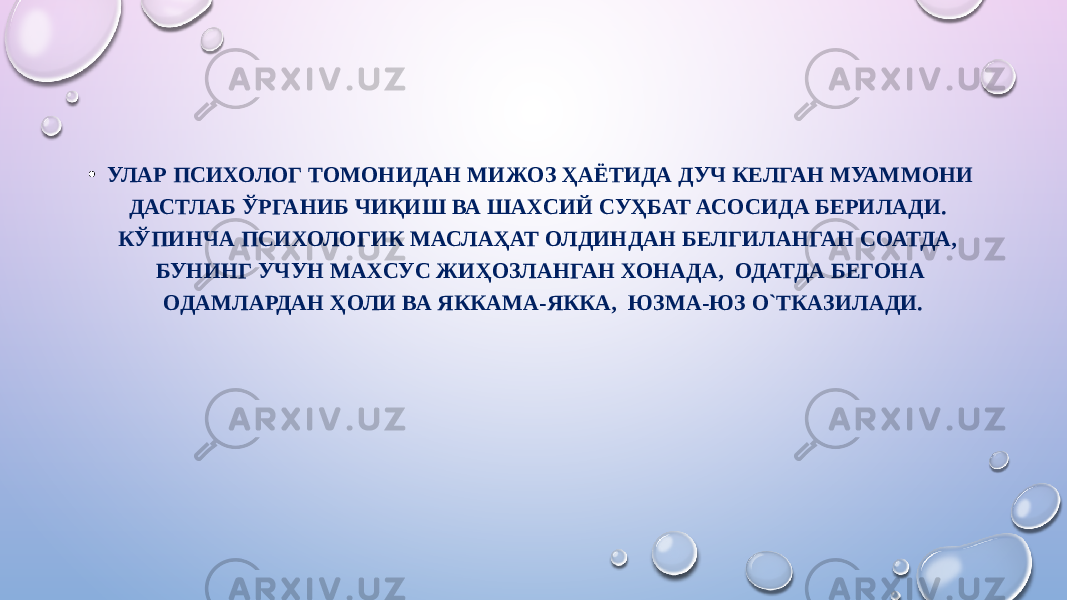 • УЛАР ПСИХОЛОГ ТОМОНИДАН МИЖОЗ ҲАЁТИДА ДУЧ КЕЛГАН МУАММОНИ ДАСТЛАБ Ў РГАНИБ ЧИҚИШ ВА ШАХСИЙ СУҲБАТ АСОСИДА БЕРИЛАДИ. КЎПИНЧА ПСИХОЛОГИК МАСЛАҲАТ ОЛДИНДАН БЕЛГИЛАНГАН СОАТДА, БУНИНГ УЧУН МАХСУС ЖИҲОЗЛАНГАН ХОНАДА, ОДАТДА БЕГОНА ОДАМЛАРДАН ҲОЛИ ВА ЯККАМА-ЯККА, ЮЗМА-ЮЗ О`ТКАЗИЛАДИ. 