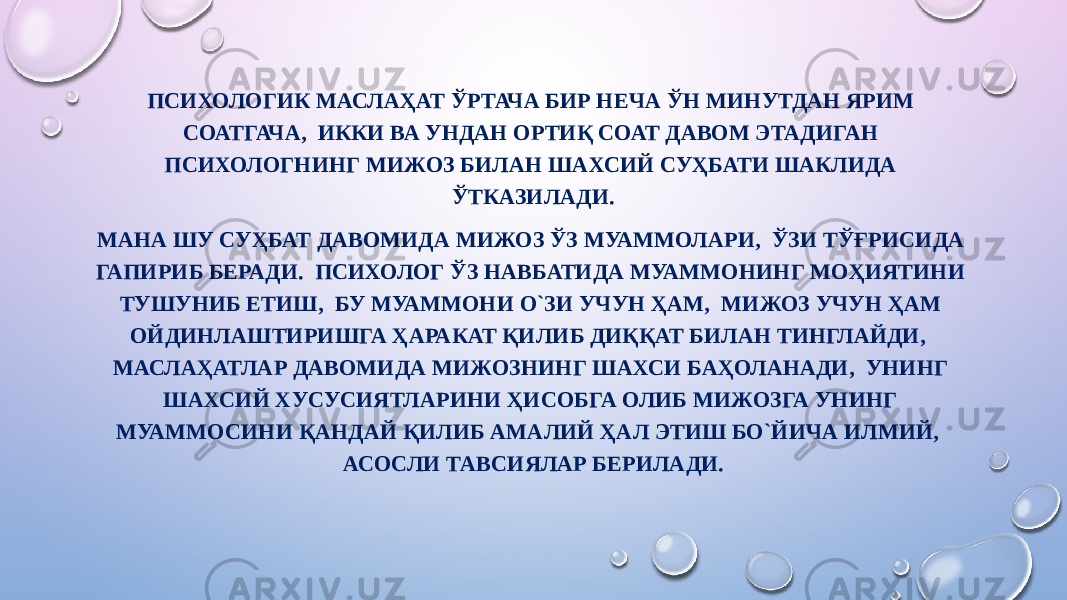 ПСИХОЛОГИК МАСЛАҲАТ ЎРТАЧА БИР НЕЧА ЎН МИНУТДАН ЯРИМ СОАТГАЧА, ИККИ ВА УНДАН ОРТИҚ СОАТ ДАВОМ ЭТАДИГАН ПСИХОЛОГНИНГ МИЖОЗ БИЛАН ШАХСИЙ СУҲБАТИ ШАКЛИДА ЎТКАЗИЛАДИ. МАНА ШУ СУҲБАТ ДАВОМИДА МИЖОЗ ЎЗ МУАММОЛАРИ, ЎЗИ ТЎҒРИСИДА ГАПИРИБ БЕРАДИ. ПСИХОЛОГ ЎЗ НАВБАТИДА МУАММОНИНГ МОҲИЯТИНИ ТУШУНИБ ЕТИШ, БУ МУАММОНИ О`ЗИ УЧУН ҲАМ, МИЖОЗ УЧУН ҲАМ ОЙДИНЛАШТИРИШГА ҲАРАКАТ ҚИЛИБ ДИҚҚАТ БИЛАН ТИНГЛАЙДИ, МАСЛАҲАТЛАР ДАВОМИДА МИЖОЗНИНГ ШАХСИ БАҲОЛАНАДИ, УНИНГ ШАХСИЙ ХУСУСИЯТЛАРИНИ ҲИСОБГА ОЛИБ МИЖОЗГА УНИНГ МУАММОСИНИ ҚАНДАЙ ҚИЛИБ АМАЛИЙ ҲАЛ ЭТИШ БО`ЙИЧА ИЛМИЙ, АСОСЛИ ТАВСИЯЛАР БЕРИЛАДИ. 