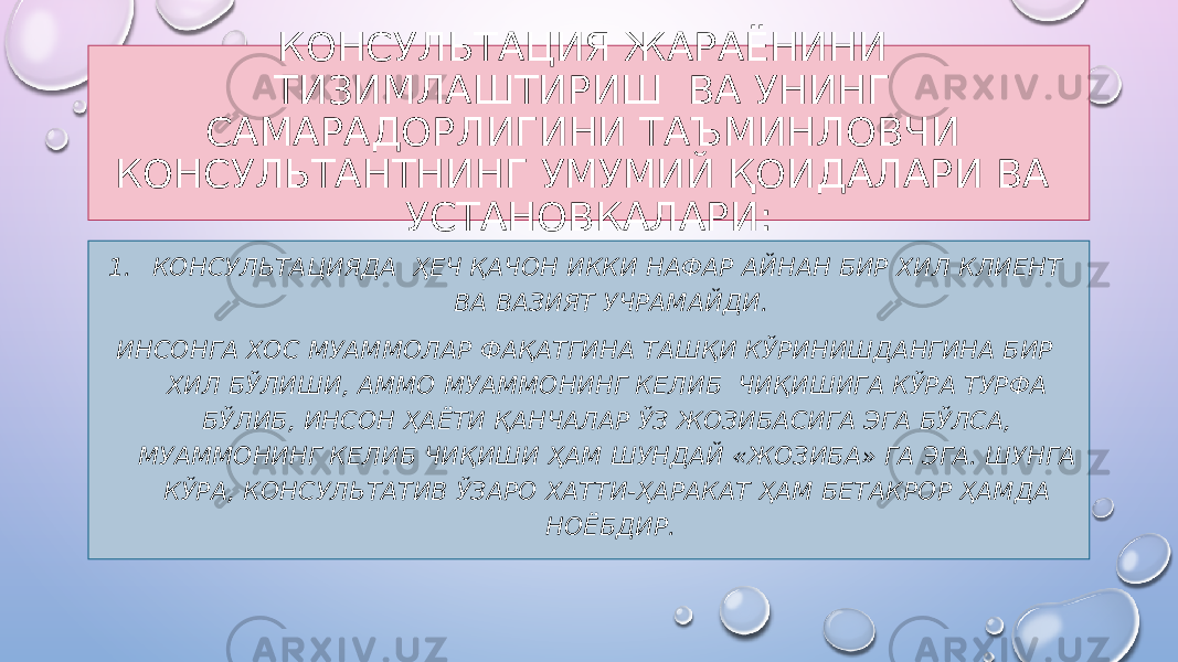 КОНСУЛЬТАЦИЯ ЖАРАЁНИНИ ТИЗИМЛАШТИРИШ ВА УНИНГ САМАРАДОРЛИГИНИ ТАЪМИНЛОВЧИ КОНСУЛЬТАНТНИНГ УМУМИЙ ҚОИДАЛАРИ ВА УСТАНОВКАЛАРИ: 1. КОНСУЛЬТАЦИЯДА ҲЕЧ ҚАЧОН ИККИ НАФАР АЙНАН БИР ХИЛ КЛИЕНТ ВА ВАЗИЯТ УЧРАМАЙДИ. ИНСОНГА ХОС МУАММОЛАР ФАҚАТГИНА ТАШҚИ КЎРИНИШДАНГИНА БИР ХИЛ БЎЛИШИ, АММО МУАММОНИНГ КЕЛИБ ЧИҚИШИГА КЎРА ТУРФА БЎЛИБ, ИНСОН ҲАЁТИ ҚАНЧАЛАР ЎЗ ЖОЗИБАСИГА ЭГА БЎЛСА, МУАММОНИНГ КЕЛИБ ЧИҚИШИ ҲАМ ШУНДАЙ «ЖОЗИБА» ГА ЭГА. ШУНГА КЎРА, КОНСУЛЬТАТИВ ЎЗАРО ХАТТИ-ҲАРАКАТ ҲАМ БЕТАКРОР ҲАМДА НОЁБДИР. 