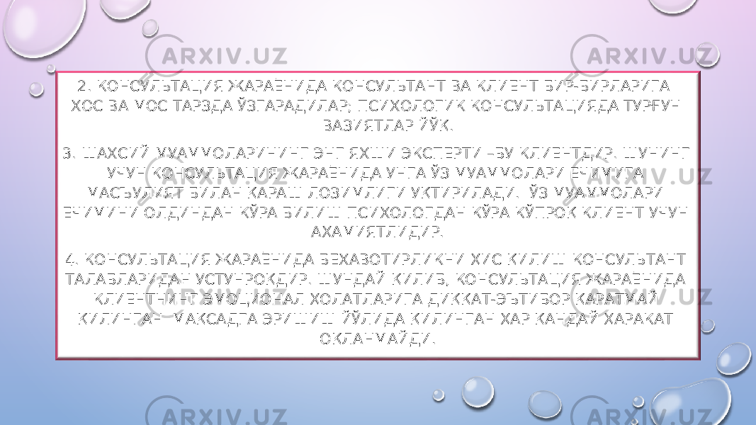  2. КОНСУЛЬТАЦИЯ ЖАРАЁНИДА КОНСУЛЬТАНТ ВА КЛИЕНТ БИР-БИРЛАРИГА ХОС ВА МОС ТАРЗДА ЎЗГАРАДИЛАР; ПСИХОЛОГИК КОНСУЛЬТАЦИЯДА ТУРҒУН ВАЗИЯТЛАР ЙЎҚ. 3. ШАХСИЙ МУАММОЛАРИНИНГ ЭНГ ЯХШИ ЭКСПЕРТИ –БУ КЛИЕНТДИР. ШУНИНГ УЧУН КОНСУЛЬТАЦИЯ ЖАРАЁНИДА УНГА ЎЗ МУАММОЛАРИ ЕЧИМИГА МАСЪУЛИЯТ БИЛАН ҚАРАШ ЛОЗИМЛИГИ УҚТИРИЛАДИ. ЎЗ МУАММОЛАРИ ЕЧИМИНИ ОЛДИНДАН КЎРА БИЛИШ ПСИХОЛОГДАН КЎРА КЎПРОҚ КЛИЕНТ УЧУН АҲАМИЯТЛИДИР. 4. КОНСУЛЬТАЦИЯ ЖАРАЁНИДА БЕХАВОТИРЛИКНИ ҲИС ҚИЛИШ КОНСУЛЬТАНТ ТАЛАБЛАРИДАН УСТУНРОҚДИР. ШУНДАЙ ҚИЛИБ, КОНСУЛЬТАЦИЯ ЖАРАЁНИДА КЛИЕНТНИНГ ЭМОЦИОНАЛ ҲОЛАТЛАРИГА ДИҚҚАТ-ЭЪТИБОР ҚАРАТМАЙ ҚИЛИНГАН МАҚСАДГА ЭРИШИШ ЙЎЛИДА ҚИЛИНГАН ҲАР ҚАНДАЙ ҲАРАКАТ ОҚЛАНМАЙДИ. 