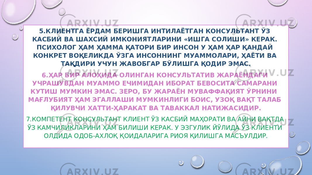 5.КЛИЕНТГА ЁРДАМ БЕРИШГА ИНТИЛАЁТГАН КОНСУЛЬТАНТ ЎЗ КАСБИЙ ВА ШАХСИЙ ИМКОНИЯТЛАРИНИ «ИШГА СОЛИШИ» КЕРАК. ПСИХОЛОГ ҲАМ ҲАММА ҚАТОРИ БИР ИНСОН У ҲАМ ҲАР ҚАНДАЙ КОНКРЕТ ВОҚЕЛИКДА ЎЗГА ИНСОННИНГ МУАММОЛАРИ, ҲАЁТИ ВА ТАҚДИРИ УЧУН ЖАВОБГАР БЎЛИШГА ҚОДИР ЭМАС. 6.ҲАР БИР АЛОҲИДА ОЛИНГАН КОНСУЛЬТАТИВ ЖАРАЁНДАГИ УЧРАШУВДАН МУАММО ЕЧИМИДАН ИБОРАТ БЕВОСИТА САМАРАНИ КУТИШ МУМКИН ЭМАС. ЗЕРО, БУ ЖАРАЁН МУВАФФАҚИЯТ ЎРНИНИ МАҒЛУБИЯТ ҲАМ ЭГАЛЛАШИ МУМКИНЛИГИ БОИС, УЗОҚ ВАҚТ ТАЛАБ ҚИЛУВЧИ ХАТТИ-ҲАРАКАТ ВА ТАВАККАЛ НАТИЖАСИДИР. 7.КОМПЕТЕНТ КОНСУЛЬТАНТ КЛИЕНТ ЎЗ КАСБИЙ МАҲОРАТИ ВА АЙНИ ВАҚТДА ЎЗ КАМЧИЛИКЛАРИНИ ҲАМ БИЛИШИ КЕРАК. У ЭЗГУЛИК ЙЎЛИДА ЎЗ КЛИЕНТИ ОЛДИДА ОДОБ-АХЛОҚ ҚОИДАЛАРИГА РИОЯ ҚИЛИШГА МАСЪУЛДИР. 