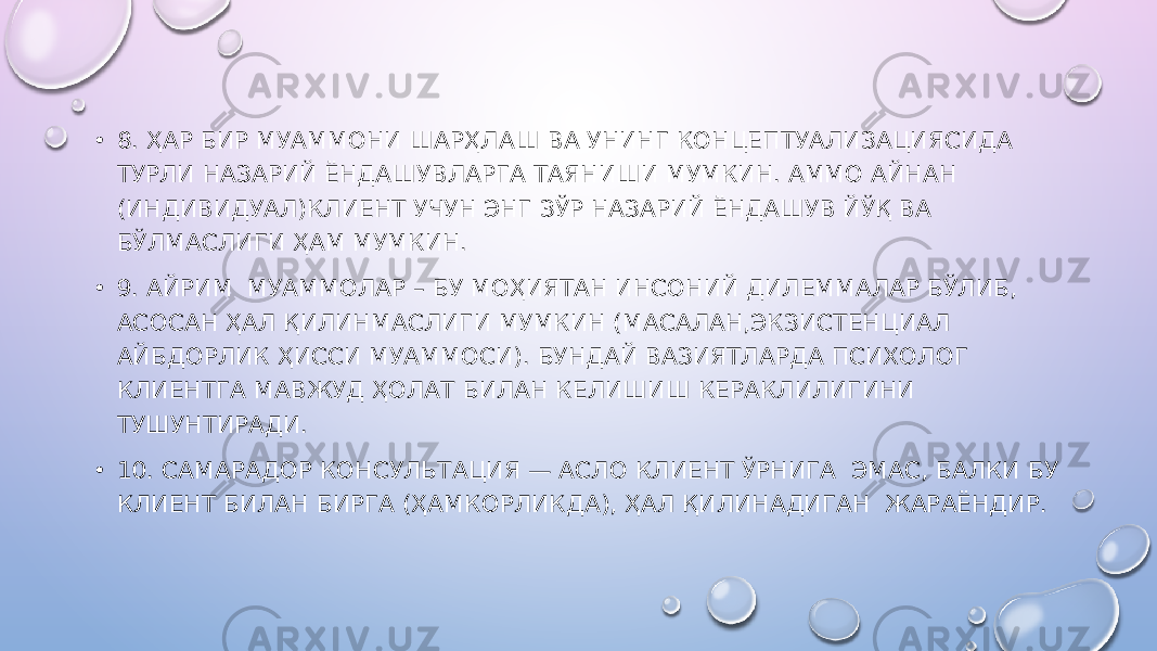 • 8. ҲАР БИР МУАММОНИ ШАРҲЛАШ ВА УНИНГ КОНЦЕПТУАЛИЗАЦИЯСИДА ТУРЛИ НАЗАРИЙ ЁНДАШУВЛАРГА ТАЯНИШИ МУМКИН. АММО АЙНАН (ИНДИВИДУАЛ)КЛИЕНТ УЧУН ЭНГ ЗЎР НАЗАРИЙ ЁНДАШУВ ЙЎҚ ВА БЎЛМАСЛИГИ ҲАМ МУМКИН. • 9. АЙРИМ МУАММОЛАР – БУ МОҲИЯТАН ИНСОНИЙ ДИЛЕММАЛАР БЎЛИБ, АСОСАН ҲАЛ ҚИЛИНМАСЛИГИ МУМКИН (МАСАЛАН,ЭКЗИСТЕНЦИАЛ АЙБДОРЛИК ҲИССИ МУАММОСИ). БУНДАЙ ВАЗИЯТЛАРДА ПСИХОЛОГ КЛИЕНТГА МАВЖУД ҲОЛАТ БИЛАН КЕЛИШИШ КЕРАКЛИЛИГИНИ ТУШУНТИРАДИ. • 10. САМАРАДОР КОНСУЛЬТАЦИЯ — АСЛО КЛИЕНТ ЎРНИГА ЭМАС, БАЛКИ БУ КЛИЕНТ БИЛАН БИРГА (ҲАМКОРЛИКДА), ҲАЛ ҚИЛИНАДИГАН ЖАРАЁНДИР. 