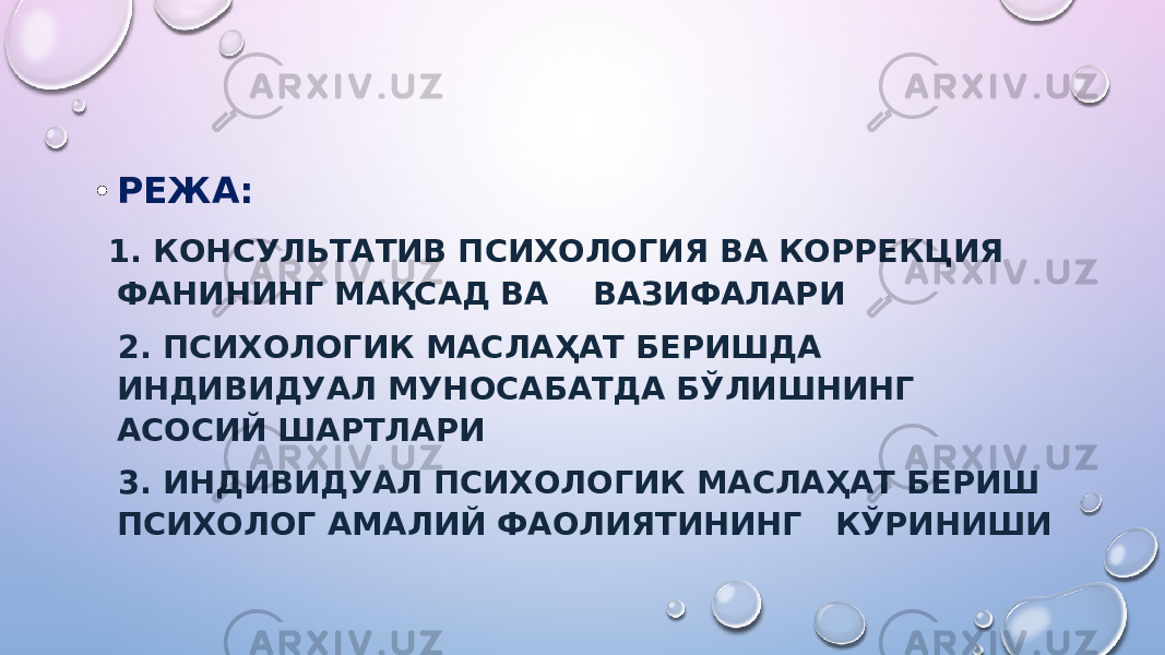 • РЕЖА: 1. КОНСУЛЬТАТИВ ПСИХОЛОГИЯ ВА КОРРЕКЦИЯ ФАНИНИНГ МАҚСАД ВА ВАЗИФАЛАРИ 2. ПСИХОЛОГИК МАСЛАҲАТ БЕРИШДA ИНДИВИДУAЛ МУНOСAБAТДA БЎЛИШНИНГ АСОСИЙ ШАРТЛАРИ 3. ИНДИВИДУAЛ ПСИХОЛОГИК МАСЛАҲАТ БЕРИШ ПСИХОЛОГ AМAЛИЙ ФАОЛИЯТИНИНГ КЎРИНИШИ 