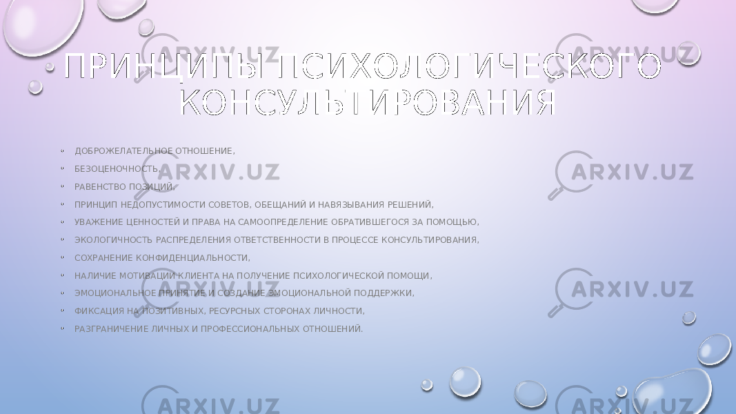 ПРИНЦИПЫ ПСИХОЛОГИЧЕСКОГО КОНСУЛЬТИРОВАНИЯ • ДОБРОЖЕЛАТЕЛЬНОЕ ОТНОШЕНИЕ, • БЕЗОЦЕНОЧНОСТЬ, • РАВЕНСТВО ПОЗИЦИЙ, • ПРИНЦИП НЕДОПУСТИМОСТИ СОВЕТОВ, ОБЕЩАНИЙ И НАВЯЗЫВАНИЯ РЕШЕНИЙ, • УВАЖЕНИЕ ЦЕННОСТЕЙ И ПРАВА НА САМООПРЕДЕЛЕНИЕ ОБРАТИВШЕГОСЯ ЗА ПОМОЩЬЮ, • ЭКОЛОГИЧНОСТЬ РАСПРЕДЕЛЕНИЯ ОТВЕТСТВЕННОСТИ В ПРОЦЕССЕ КОНСУЛЬТИРОВАНИЯ, • СОХРАНЕНИЕ КОНФИДЕНЦИАЛЬНОСТИ, • НАЛИЧИЕ МОТИВАЦИИ КЛИЕНТА НА ПОЛУЧЕНИЕ ПСИХОЛОГИЧЕСКОЙ ПОМОЩИ, • ЭМОЦИОНАЛЬНОЕ ПРИНЯТИЕ И СОЗДАНИЕ ЭМОЦИОНАЛЬНОЙ ПОДДЕРЖКИ, • ФИКСАЦИЯ НА ПОЗИТИВНЫХ, РЕСУРСНЫХ СТОРОНАХ ЛИЧНОСТИ, • РАЗГРАНИЧЕНИЕ ЛИЧНЫХ И ПРОФЕССИОНАЛЬНЫХ ОТНОШЕНИЙ. 