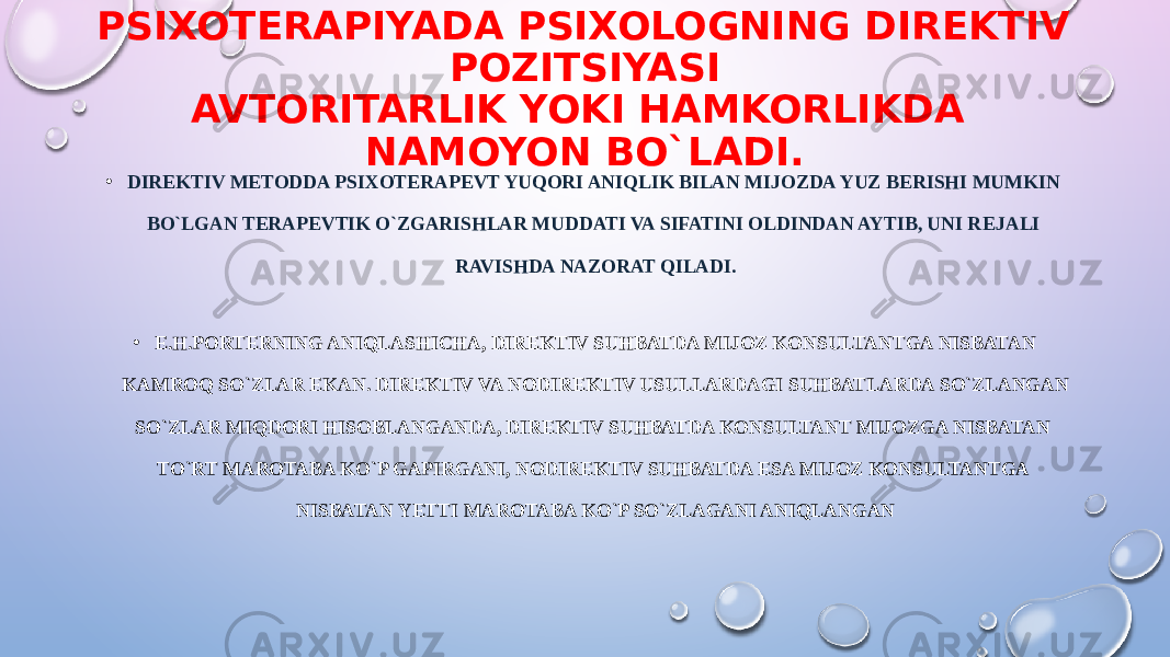 PSIXOT Е RAPIYADA PSIXOLOGNING DIR Е KTIV POZITSIYASI AVTORITARLIK YOKI HAMKORLIKDA NAMOYON BO`LADI. • DIR Е KTIV M Е TODDA PSIXOT Е RAP Е VT YUQORI ANIQLIK BILAN MIJOZDA YUZ B Е RISHI MUMKIN BO`LGAN T Е RAP Е VTIK O`ZGARISHLAR MUDDATI VA SIFATINI OLDINDAN AYTIB, UNI R Е JALI RAVISHDA NAZORAT QILADI. • E.H.PORTERNING ANIQLASHICHA, DIREKTIV SUHBATDA MIJOZ KONSULTANTGA NISBATAN KAMROQ SO`ZLAR EKAN. DIR Е KTIV VA NODIR Е KTIV USULLARDAGI SUHBATLARDA SO`ZLANGAN SO`ZLAR MIQDORI HISOBLANGANDA, DIREKTIV SUHBATDA KONSULTANT MIJOZGA NISBATAN TO`RT MAROTABA KO`P GAPIRGANI, NODIR Е KTIV SUHBATDA ESA MIJOZ KONSULTANTGA NISBATAN YETTI MAROTABA KO`P SO`ZLAGANI ANIQLANGAN 