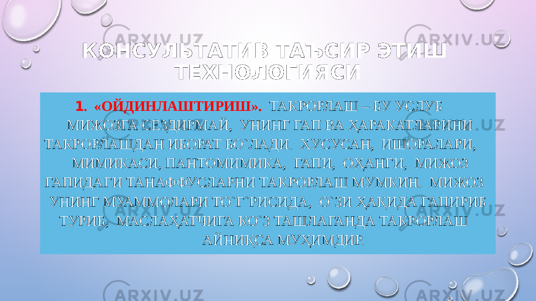 КОНСУЛЬТАТИВ ТАЪСИР ЭТИШ ТЕХНОЛОГИЯСИ 1 . «ОЙДИНЛАШТИРИШ». ТАКРОРЛАШ – БУ УСЛУБ МИЖОЗГА СЕЗДИРМАЙ, УНИНГ ГАП ВА ҲАРАКАТЛАРИНИ ТАКРОРЛАШДАН ИБОРАТ БО`ЛАДИ. ХУСУСАН, ИШОРАЛАРИ, МИМИКАСИ, ПАНТОМИМИКА, ГАПИ, ОҲАНГИ, МИЖОЗ ГАПИДАГИ ТАНАФФУСЛАРНИ ТАКРОРЛАШ МУМКИН. МИЖОЗ УНИНГ МУАММОЛАРИ ТО`Г`РИСИДА, О`ЗИ ҲАҚИДА ГАПИРИБ ТУРИБ, МАСЛАҲАТЧИГА КО`З ТАШЛАГАНДА ТАКРОРЛАШ АЙНИҚСА МУҲИМДИР. 