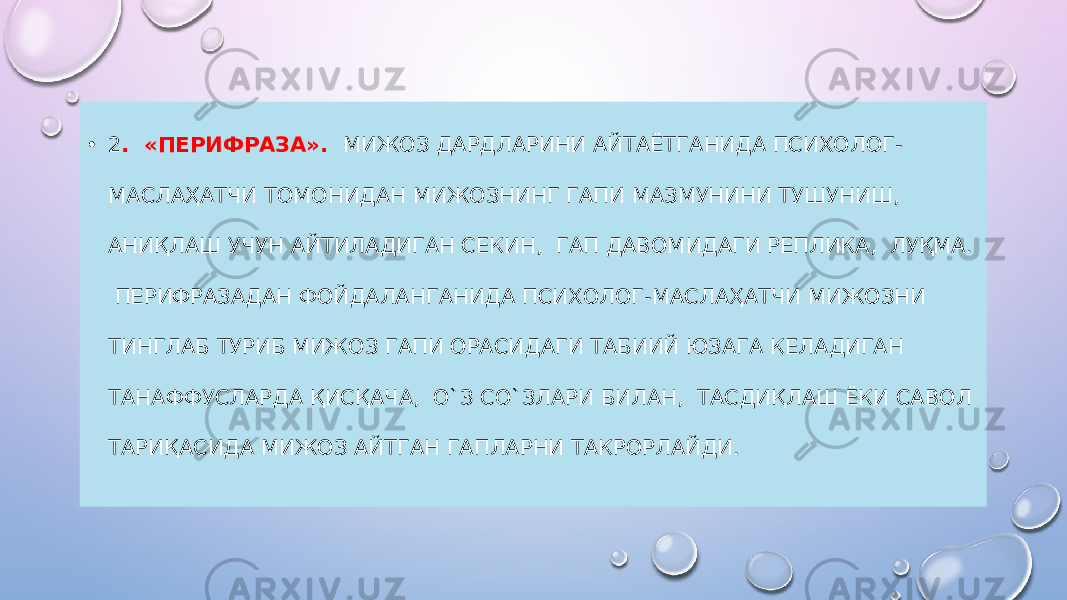 • 2 . «ПЕРИФРАЗА». МИЖОЗ ДАРДЛАРИНИ АЙТАЁТГАНИДА ПСИХОЛОГ- МАСЛАҲАТЧИ ТОМОНИДАН МИЖОЗНИНГ ГАПИ МАЗМУНИНИ ТУШУНИШ, АНИҚЛАШ УЧУН АЙТИЛАДИГАН СЕКИН, ГАП ДАВОМИДАГИ РЕПЛИКА, ЛУҚМА. ПЕРИФРАЗАДАН ФОЙДАЛАНГАНИДА ПСИХОЛОГ-МАСЛАҲАТЧИ МИЖОЗНИ ТИНГЛАБ ТУРИБ МИЖОЗ ГАПИ ОРАСИДАГИ ТАБИИЙ ЮЗАГА КЕЛАДИГАН ТАНАФФУСЛАРДА ҚИСҚАЧА, О`З СО`ЗЛАРИ БИЛАН, ТАСДИҚЛАШ ЁКИ САВОЛ ТАРИҚАСИДА МИЖОЗ АЙТГАН ГАПЛАРНИ ТАКРОРЛАЙДИ. 