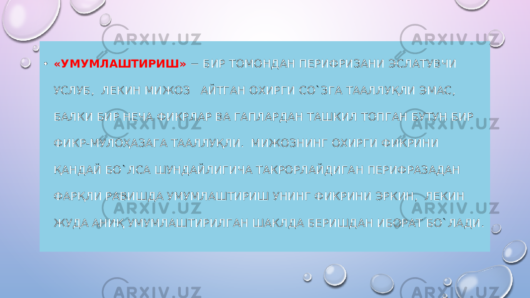 • «УМУМЛАШТИРИШ» − БИР ТОМОНДАН ПЕРИФРИЗАНИ ЭСЛАТУВЧИ УСЛУБ, ЛЕКИН МИЖОЗ АЙТГАН ОХИРГИ СО`ЗГА ТААЛЛУҚЛИ ЭМАС, БАЛКИ БИР НЕЧА ФИКРЛАР ВА ГАПЛАРДАН ТАШКИЛ ТОПГАН БУТУН БИР ФИКР-МУЛОҲАЗАГА ТААЛЛУҚЛИ. МИЖОЗНИНГ ОХИРГИ ФИКРИНИ ҚАНДАЙ БО`ЛСА ШУНДАЙЛИГИЧА ТАКРОРЛАЙДИГАН ПЕРИФРАЗАДАН ФАРҚЛИ РАВИШДА УМУМЛАШТИРИШ УНИНГ ФИКРИНИ ЭРКИН, ЛЕКИН ЖУДА АНИҚ УМУМЛАШТИРИЛГАН ШАКЛДА БЕРИШДАН ИБОРАТ БО`ЛАДИ. 