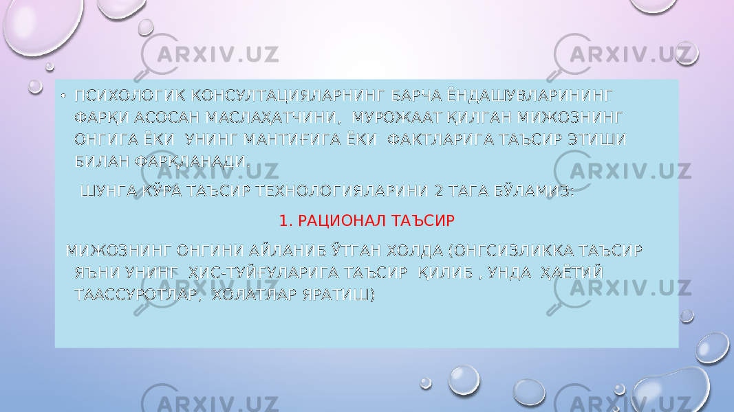 • ПСИХОЛОГИК КОНСУЛТАЦИЯЛАРНИНГ БАРЧА ЁНДАШУВЛАРИНИНГ ФАР ҚИ АСОСАН МАСЛАҲАТЧИНИ, МУРОЖААТ ҚИЛГАН МИЖОЗНИНГ ОНГИГА ЁКИ УНИНГ МАНТИҒИГА ЁКИ ФАКТЛАРИГА ТАЪСИР ЭТИШИ БИЛАН ФАРҚЛАНАДИ. ШУНГА КЎРА ТАЪСИР ТЕХНОЛОГИЯЛАРИНИ 2 ТАГА БЎЛАМИЗ: 1. РАЦИОНАЛ ТАЪСИР МИЖОЗНИНГ ОНГИНИ АЙЛАНИБ ЎТГАН ХОЛДА (ОНГСИЗЛИККА ТАЪСИР ЯЪНИ УНИНГ ҲИС-ТУЙҒУЛАРИГА ТАЪСИР ҚИЛИБ , УНДА ҲАЁТИЙ ТААССУРОТЛАР, ХОЛАТЛАР ЯРАТИШ) 