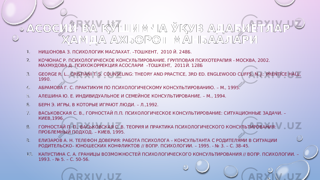 АСОСИЙ ВА ҚЎШИМЧА ЎҚУВ АДАБИЁТЛАР ҲАМДА АХБОРОТ МАНБААЛАРИ 1. НИШОНОВА З. ПСИХОЛОГИК МАСЛАХАТ. –ТОШКЕНТ, 2010 Й. 248Б. 2. КОЧЮНАС Р. ПСИХОЛОГИЧЕСКОЕ КОНСУЛЬТИРОВАНИЕ. ГРУППОВАЯ ПСИХОТЕРАПИЯ - М ОСКВА , 2002. МАХМУДОВА Д. ПСИХОКОРРЕКЦИЯ АСОСЛАРИ –ТОШКЕНТ, 2011Й. 128Б 3. GEORGE R. L., CRISTIANI T. S. COUNSELING: THEORY AND PRACTICE, 3RD ED. ENGLEWOOD CLIFFS. N. J.: PRENTICE HALL, 1990. 4. АБРАМОВА Г. С. ПРАКТИКУМ ПО ПСИХОЛОГИЧЕСКОМУ КОНСУЛЬТИРОВАНИЮ. – М., 1995. 5. АЛЕШИНА Ю. Е. ИНДИВИДУАЛЬНОЕ И СЕМЕЙНОЕ КОНСУЛЬТИРОВАНИЕ. – М., 1994. 6. БЕРН Э. ИГРЫ, В КОТОРЫЕ ИГРАЮТ ЛЮДИ. – Л.,1992. 7. ВАСЬКОВСКАЯ С. В., ГОРНОСТАЙ П.П. ПСИХОЛОГИЧЕСКОЕ КОНСУЛЬТИРОВАНИЕ: СИТУАЦИОННЫЕ ЗАДАЧИ. – КИЕВ,1996. 8. ГОРНОСТАЙ П. П., ВАСЬКОВСКАЯ С. В. ТЕОРИЯ И ПРАКТИКА ПСИХОЛОГИЧЕСКОГО КОНСУЛЬТИРОВАНИЯ: ПРОБЛЕМНЫЙ ПОДХОД. – КИЕВ, 1995. 9. ЕЛИЗАРОВ А. Н. ТЕЛЕФОН ДОВЕРИЯ: РАБОТА ПСИХОЛОГА – КОНСУЛЬТАНТА С РОДИТЕЛЯМИ В СИТУАЦИИ РОДИТЕЛЬСКО– ЮНОШЕСКИХ КОНФЛИКТОВ // ВОПР. ПСИХОЛОГИИ. – 1995. - № 3. – С. 38-45. 10. КАПУСТИНА С. А. ГРАНИЦЫ ВОЗМОЖНОСТЕЙ ПСИХОЛОГИЧЕСКОГО КОНСУЛЬТИРОВАНИЯ // ВОПР. ПСИХОЛОГИИ. – 1993. - № 5. – С. 50-56. 