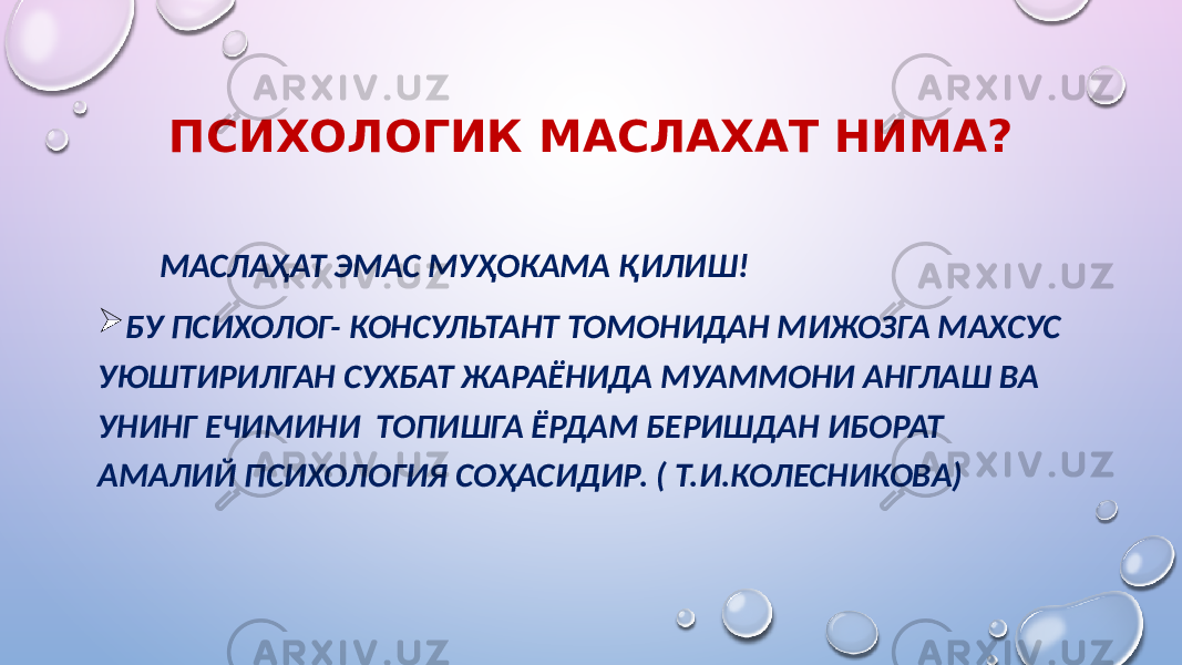 ПСИХОЛОГИК МАСЛАХАТ НИМА? МАСЛАҲАТ ЭМАС МУҲОКАМА ҚИЛИШ!  БУ ПСИХОЛОГ- КОНСУЛЬТАНТ ТОМОНИДАН МИЖОЗГА МАХСУС УЮШТИРИЛГАН СУХБАТ ЖАРАЁНИДА МУАММОНИ АНГЛАШ ВА УНИНГ ЕЧИМИНИ ТОПИШГА ЁРДАМ БЕРИШДАН ИБОРАТ АМАЛИЙ ПСИХОЛОГИЯ СОҲАСИДИР. ( Т.И.КОЛЕСНИКОВА) 