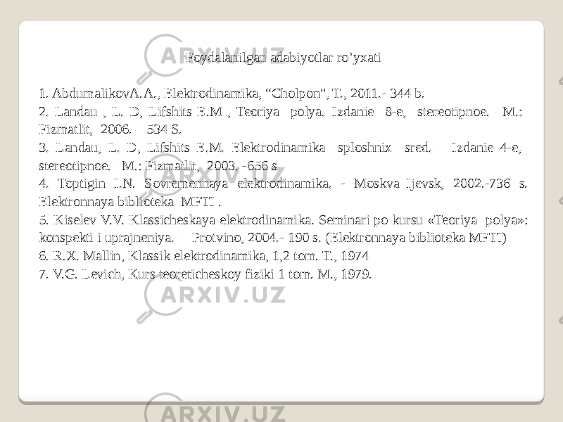 Foydalanilgan adabiyotlar ro’yxati   1. AbdumalikovA.A., Elektrodinamika, “Cholpon&#34;, T., 2011.- 344 b. 2. Landau , L. D, Lifshits E.M , Teoriya polya.–Izdanie 8-e, stereotipnoe. –M.: Fizmatlit, 2006. – 534 S. 3. Landau, L. D, Lifshits E.M. Elektrodinamika sploshnix sred. – Izdanie 4-e, stereotipnoe. –M.: Fizmatlit, 2003. -656 s 4. Toptigin I.N. Sovremennaya elektrodinamika. - Moskva–Ijevsk, 2002.-736 s. Elektronnaya biblioteka MFTI . 5. Kiselev V.V. Klassicheskaya elektrodinamika. Seminari po kursu «Teoriya polya»: konspekti i uprajneniya. – Protvino, 2004.- 190 s. (Elektronnaya biblioteka MFTI) 6. R.X. Mallin, Klassik elektrodinamika, 1,2 tom. T., 1974 7. V.G. Levich, Kurs teoreticheskoy fiziki 1 tom. M., 1979. 