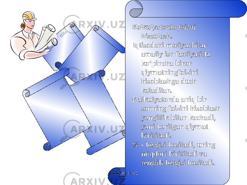 Kalkulyatorda foizni hisoblash. Iqtisodchi-moliyachilar amaliy ish faoliyatida ko’pincha biror qiymatningfoizini hisoblashga duch keladilar. Kalkulyatorda aniq bir sonning foizini hisoblash yengillik bilan kechadi, yani berilgan qiymat kiritiladi. % - belgisi bosiladi, uning miqdori kiritiladi va tenglik belgisi bosiladi. www.arxiv.uz 