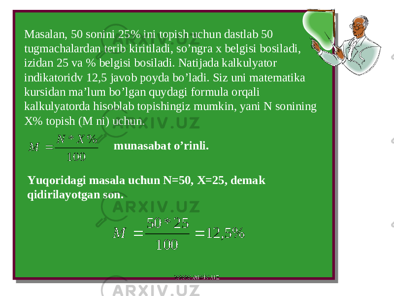 Masalan, 50 sonini 25% ini topish uchun dastlab 50 tugmachalardan terib kiritiladi, so’ngra x belgisi bosiladi, izidan 25 va % belgisi bosiladi. Natijada kalkulyator indikatoridv 12,5 javob poyda bo’ladi. Siz uni matematika kursidan ma’lum bo’lgan quydagi formula orqali kalkulyatorda hisoblab topishingiz mumkin, yani N sonining X% topish (M ni) uchun.100 % * X N M  munasabat o’rinli. Yuqoridagi masala uchun N=50, X=25, demak qidirilayotgan son. % 5, 12 100 25 * 50   M www.arxiv.uz 