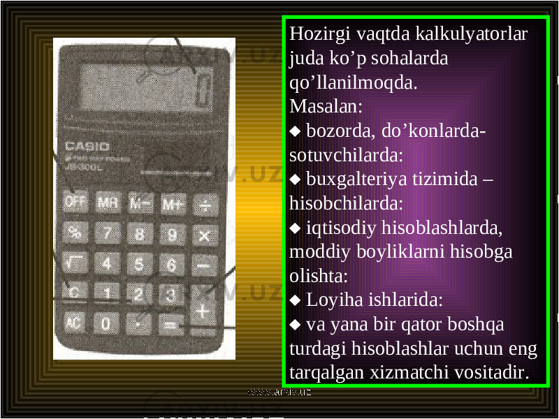 Hozirgi vaqtda kalkulyatorlar juda ko’p sohalarda q o’ llanilmoqda. Masalan:  bozorda, d o’ konlarda- sotuvchilarda:  buxgalteriya tizimida – hisobchilarda:  iqtisodiy hisoblashlarda, moddiy boyliklarni hisobga olishta:  Loyiha ishlarida:  va yana bir qator boshqa turdagi hisoblashlar uchun eng tarqalgan xizmatchi vositadir. www.arxiv.uz 