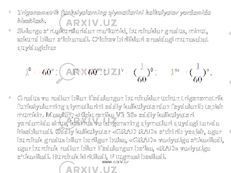 • Trigonometrik funksiyalarning qiymatlarini kalkulyator yordamida hisoblash. • Sizlarga o’rta kurslaridan ma’lumki, burchaklar gradus, minut, sekund bilan o’lchanadi. O’lchov birliklari orasidagi munasabat quyidagicha: • Gradus va radian bilan ifodalangan burchaklar uchun trigonometrik funksiyalarning qiymatlarini oddiy kalkulyatordan foydalanib topish mumkin. Masalan, «Elektronika V3-36» oddiy kalkulyatori yordamida sinus, kosinus va tangensning qiymatlari quydagi tarzda hisoblanadi. Oddiy kalkulyator « GRAD - RAD » o’chirib-yoqish, agar burchak gradus bilan berilgan bulsa, « GRAD » vaziyatiga o’tkaziladi, agar burchak radian bilan ifodalangan bo’lsa, « RAD » vaziyatiga o’tkaziladi. Burchak kiritiladi, F tugmasi bosiladi. www.arxiv.uz 