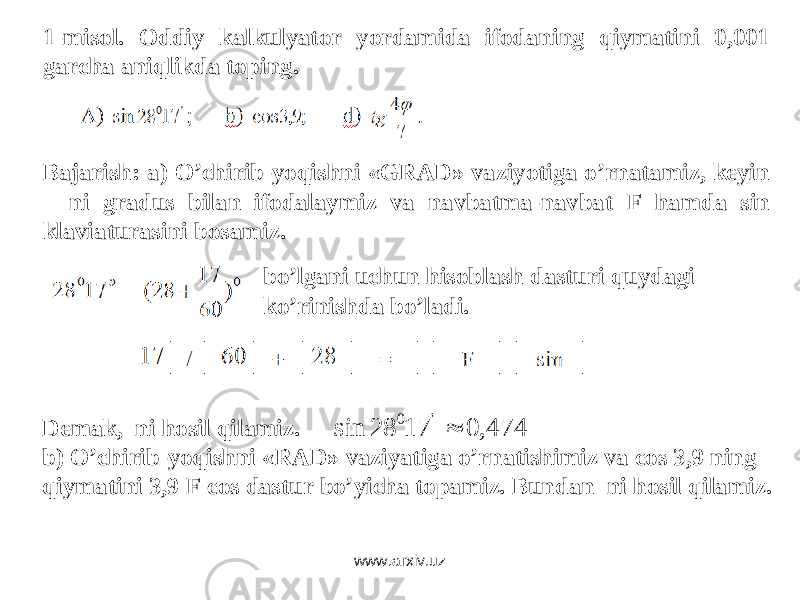 1-misol. Oddiy kalkulyator yordamida ifodaning qiymatini 0,001 garcha aniqlikda toping. Bajarish: a) O’chirib-yoqishni « GRAD » vaziyotiga o’rnatamiz, keyin ni gradus bilan ifodalaymiz va navbatma-navbat F hamda sin klaviaturasin i bosamiz. bo’lgani uchun hisoblash dasturi quydagi k o’ rinishda bo’ladi. Demak, ni hosil qilamiz. b) O’chirib-yoqishni « RAD » vaziyatiga o’rnatishimiz va cos 3,9 ning qiymatini 3,9 F cos dastur bo’yicha topamiz. Bundan ni hosil qilamiz. 474, 0 17 28 sin &#39;0  www.arxiv.uz 