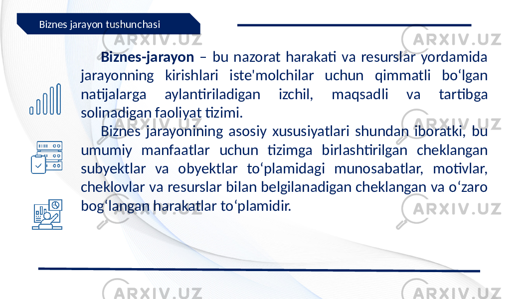 Biznes-jarayon – bu nazorat harakati va resurslar yordamida jarayonning kirishlari iste&#39;molchilar uchun qimmatli bo‘lgan natijalarga aylantiriladigan izchil, maqsadli va tartibga solinadigan faoliyat tizimi. Biznes jarayonining asosiy xususiyatlari shundan iboratki, bu umumiy manfaatlar uchun tizimga birlashtirilgan cheklangan subyektlar va obyektlar to‘plamidagi munosabatlar, motivlar, cheklovlar va resurslar bilan belgilanadigan cheklangan va o‘zaro bog‘langan harakatlar to‘plamidir.Biznes jarayon tushunchasi 