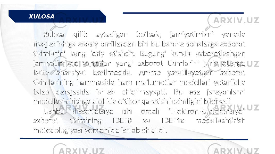 Xulosa qilib aytadigan bo‘lsak, jamiyatimizni yanada rivojlanishiga asosiy omillardan biri bu barcha sohalarga axborot tizimlarini keng joriy etishdir. Bugungi kunda axborotlashgan jamiyatimizda yangidan yangi axborot tizimlarini joriy etishga katta ahamiyat berilmoqda. Ammo yaratilayotgan axborot tizimlarining hammasida ham ma’lumotlar modellari yetarlicha talab darajasida ishlab chiqilmayapti. Bu esa jarayonlarni modellashtirishga alohida e’tibor qaratish lozimligini bildiradi. Ushbu dissertatsiya ishi orqali “Elektron-konferensiya” axborot tizimining IDEF0 va IDEF1x modellashtirish metodologiyasi yordamida ishlab chiqildi.XULOSA 