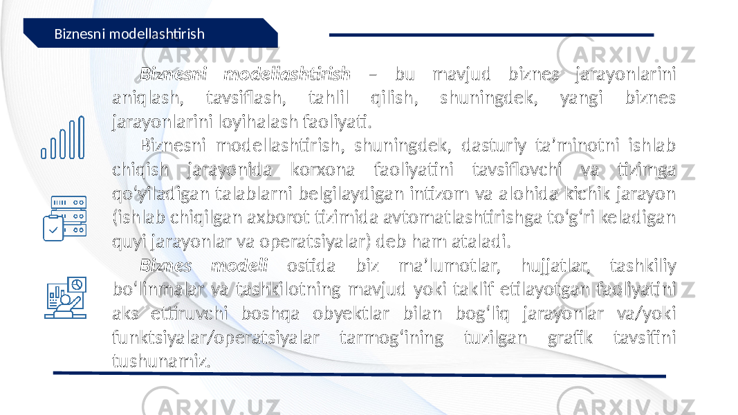 Biznesni modellashtirish – bu mavjud biznes jarayonlarini aniqlash, tavsiflash, tahlil qilish, shuningdek, yangi biznes jarayonlarini loyihalash faoliyati. Biznesni modellashtirish, shuningdek, dasturiy ta’minotni ishlab chiqish jarayonida korxona faoliyatini tavsiflovchi va tizimga qo‘yiladigan talablarni belgilaydigan intizom va alohida kichik jarayon (ishlab chiqilgan axborot tizimida avtomatlashtirishga to‘g‘ri keladigan quyi jarayonlar va operatsiyalar) deb ham ataladi. Biznes modeli ostida biz ma’lumotlar, hujjatlar, tashkiliy bo‘linmalar va tashkilotning mavjud yoki taklif etilayotgan faoliyatini aks ettiruvchi boshqa obyektlar bilan bog‘liq jarayonlar va/yoki funktsiyalar/operatsiyalar tarmog‘ining tuzilgan grafik tavsifini tushunamiz.Biznesni modellashtirish 
