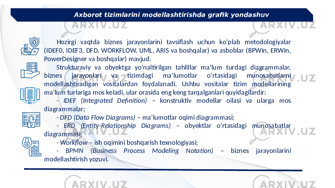Axborot tizimlarini modellashtirishda grafik yondashuv Hozirgi vaqtda biznes jarayonlarini tavsiflash uchun ko‘plab metodologiyalar (IDEF0, IDEF3, DFD, WORKFLOW, UML, ARIS va boshqalar) va asboblar (BPWin, ERWin, PowerDesigner va boshqalar) mavjud. Strukturaviy va obyektga yo‘naltirilgan tahlillar ma’lum turdagi diagrammalar, biznes jarayonlari va tizimdagi ma’lumotlar o‘rtasidagi munosabatlarni modellashtiradigan vositalardan foydalanadi. Ushbu vositalar tizim modellarining ma’lum turlariga mos keladi, ular orasida eng keng tarqalganlari quyidagilardir: - IDEF (Integrated Definition) – konstruktiv modellar oilasi va ularga mos diagrammalar; - DFD (Data Flow Diagrams) – ma’lumotlar oqimi diagrammasi; - ERD (Entity-Relationship Diagrams) – obyektlar o‘rtasidagi munosabatlar diagrammasi; - Workflow – ish oqimini boshqarish texnologiyasi; - BPMN (Business Process Modeling Notation) – biznes jarayonlarini modellashtirish yozuvi. 
