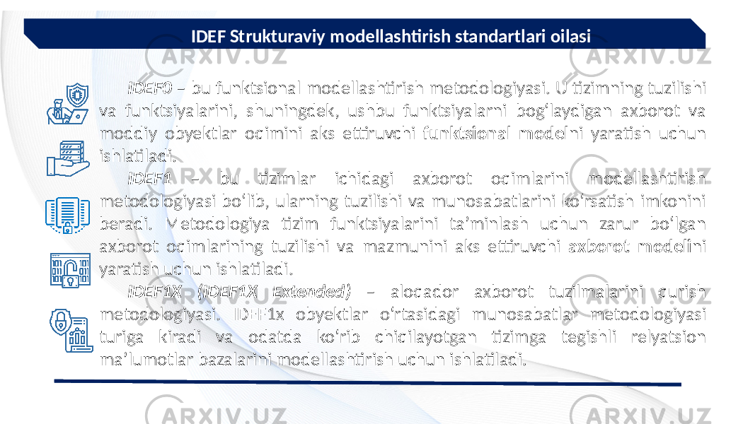  IDEF Strukturaviy modellashtirish standartlari oilasi IDEF0 – bu funktsional modellashtirish metodologiyasi. U tizimning tuzilishi va funktsiyalarini, shuningdek, ushbu funktsiyalarni bog‘laydigan axborot va moddiy obyektlar oqimini aks ettiruvchi funktsional model ni yaratish uchun ishlatiladi. IDEF1 – bu tizimlar ichidagi axborot oqimlarini modellashtirish metodologiyasi bo‘lib, ularning tuzilishi va munosabatlarini ko‘rsatish imkonini beradi. Metodologiya tizim funktsiyalarini ta’minlash uchun zarur bo‘lgan axborot oqimlarining tuzilishi va mazmunini aks ettiruvchi axborot modeli ni yaratish uchun ishlatiladi. IDEF1Х (IDEF1Х Extended) – aloqador axborot tuzilmalarini qurish metodologiyasi. IDEF1x obyektlar o‘rtasidagi munosabatlar metodologiyasi turiga kiradi va odatda ko‘rib chiqilayotgan tizimga tegishli relyatsion ma’lumotlar bazalarini modellashtirish uchun ishlatiladi. 