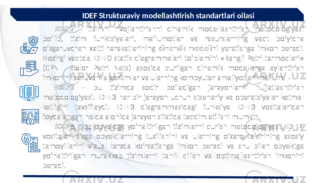  IDEF Strukturaviy modellashtirish standartlari oilasi IDEF2 – tizimni rivojlantirishni dinamik modellashtirish metodologiyasi bo‘lib, tizim funktsiyalari, ma’lumotlar va resurslarning vaqt bo‘yicha o‘zgaruvchan xatti-harakatlarining dinamik modeli ni yaratishga imkon beradi. Hozirgi vaqtda IDEF0 statik diagrammalari to‘plamini «Rangli Petri tarmoqlari» (CPN - Color Petri Nets) asosida qurilgan dinamik modellarga aylantirish imkonini beruvchi algoritmlar va ularning kompyuter amaliyotlari ma’lum. IDEF3 – bu tizimda sodir bo‘ladigan jarayonlarni hujjatlashtirish metodologiyasi. IDEF3 har bir jarayon uchun stsenariy va operatsiyalar ketma- ketligini tavsiflaydi. IDEF3 diagrammasidagi funksiya IDEF3 vositalaridan foydalangan holda alohida jarayon sifatida taqdim etilishi mumkin. IDEF4 – bu obyektga yo‘naltirilgan tizimlarni qurish metodologiyasi. IDEF4 vositalari sizga obyektlarning tuzilishini va ularning o‘zaro ta’sirining asosiy tamoyillarini vizual tarzda ko‘rsatishga imkon beradi va shu bilan obyektga yo‘naltirilgan murakkab tizimlarni tahlil qilish va optimallashtirish imkonini beradi. 