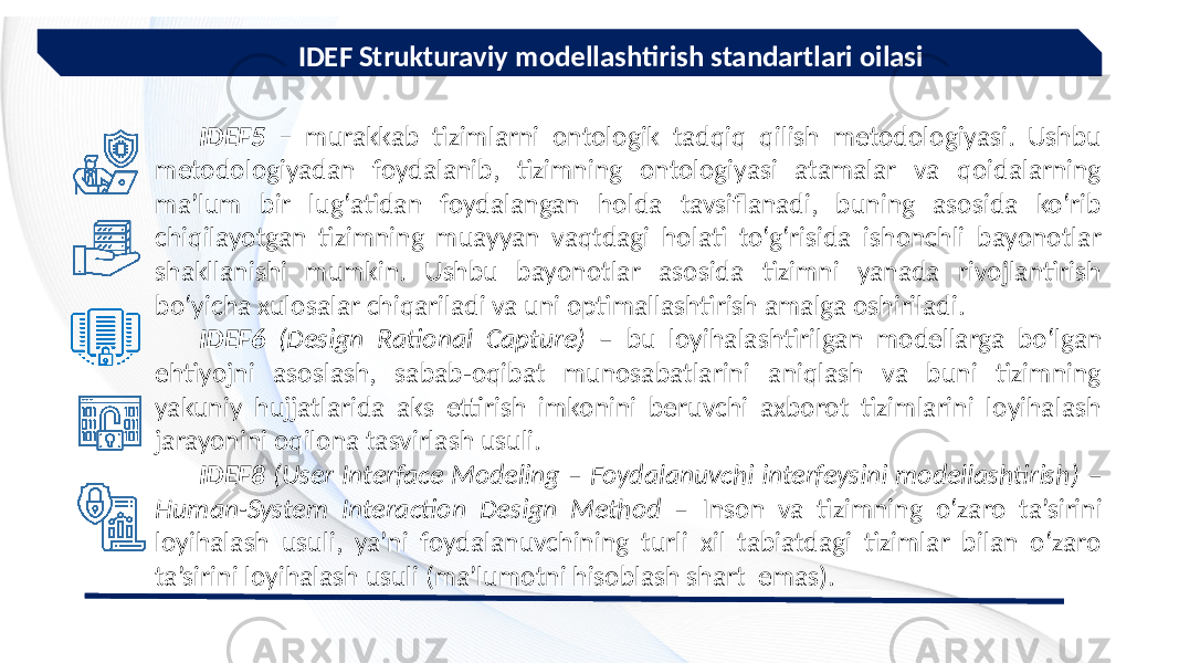  IDEF Strukturaviy modellashtirish standartlari oilasi IDEF5 – murakkab tizimlarni ontologik tadqiq qilish metodologiyasi. Ushbu metodologiyadan foydalanib, tizimning ontologiyasi atamalar va qoidalarning ma’lum bir lug‘atidan foydalangan holda tavsiflanadi, buning asosida ko‘rib chiqilayotgan tizimning muayyan vaqtdagi holati to‘g‘risida ishonchli bayonotlar shakllanishi mumkin. Ushbu bayonotlar asosida tizimni yanada rivojlantirish bo‘yicha xulosalar chiqariladi va uni optimallashtirish amalga oshiriladi. IDEF6 (Design Rational Capture) – bu loyihalashtirilgan modellarga bo‘lgan ehtiyojni asoslash, sabab-oqibat munosabatlarini aniqlash va buni tizimning yakuniy hujjatlarida aks ettirish imkonini beruvchi axborot tizimlarini loyihalash jarayonini oqilona tasvirlash usuli. IDEF8 (User Interface Modeling – Foydalanuvchi interfeysini modellashtirish) – Human-System Interaction Design Method – Inson va tizimning o‘zaro ta’sirini loyihalash usuli, ya’ni foydalanuvchining turli xil tabiatdagi tizimlar bilan o‘zaro ta’sirini loyihalash usuli (ma’lumotni hisoblash shart emas). 