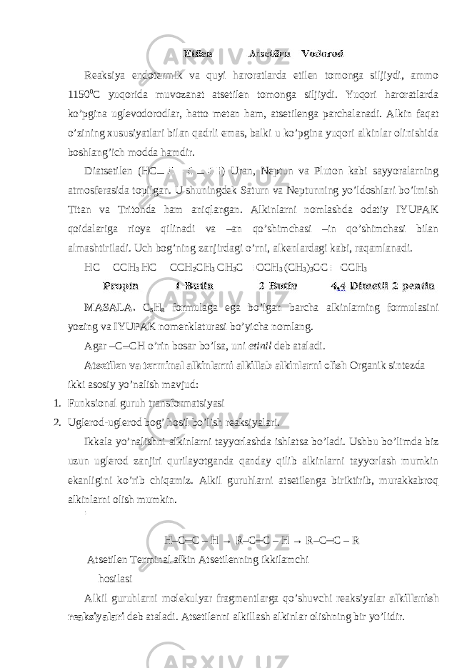  Reaksiya endotermik va quyi haroratlarda etilen tomonga siljiydi, ammo 1150 0 C yuqorida muvozanat atsetilen tomonga siljiydi. Yuqori haroratlarda ko’pgina uglevodorodlar, hatto metan ham, atsetilenga parchalanadi. Alkin faqat o’zining xususiyatlari bilan qadrli emas, balki u ko’pgina yuqori alkinlar olinishida boshlang’ich modda hamdir. Diatsetilen (HC ) Uran, Neptun va Pluton kabi sayyoralarning atmosferasida topilgan. U shuningdek Saturn va Neptunning yo’ldoshlari bo’lmish Titan va Tritonda ham aniqlangan. Alkinlarni nomlashda odatiy IYUPAK qoidalariga rioya qilinadi va –an qo’shimchasi –in qo’shimchasi bilan almashtiriladi. Uch bog’ning zanjirdagi o’rni, alkenlardagi kabi, raqamlanadi. HC CCH 3 HC CCH 2 CH 3 CH 3 C CCH 3 (CH 3 ) 3 CC CCH 3 MASALA. C 5 H 8 formulaga ega bo’lgan barcha alkinlarning formulasini yozing va IYUPAK nomenklaturasi bo’yicha nomlang. Agar –C CH o’rin bosar bo’lsa, uni etinil deb ataladi. Atsetilen va terminal alkinlarni alkillab alkinlarni olish Organik sintezda ikki asosiy yo’nalish mavjud: 1. Funksional guruh transformatsiyasi 2. Uglerod-uglerod bog’ hosil bo’lish reaksiyalari. Ikkala yo’nalishni alkinlarni tayyorlashda ishlatsa bo’ladi. Ushbu bo’limda biz uzun uglerod zanjiri qurilayotganda qanday qilib alkinlarni tayyorlash mumkin ekanligini ko’rib chiqamiz. Alkil guruhlarni atsetilenga biriktirib, murakkabroq alkinlarni olish mumkin. H–C C – H → R–C C – H → R–C C – R Atsetilen Terminal alkin Atsetilenning ikkilamchi hosilasi Alkil guruhlarni molekulyar fragmentlarga qo’shuvchi reaksiyalar alkillanish reaksiyalari deb ataladi. Atsetilenni alkillash alkinlar olishning bir yo’lidir. 