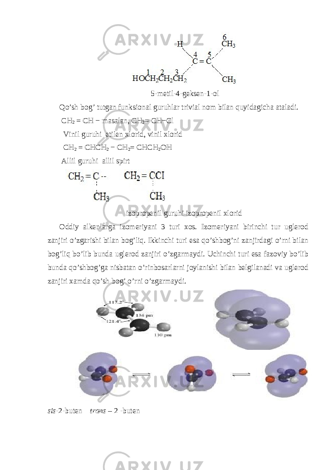  5-metil-4-geksen-1-ol Qo’sh bog’ tutgan funksional guruhlar trivial nom bilan quyidagicha ataladi. CH 2 = CH − masalan, CH 2 = CH−Cl Vinil guruhi etilen xlorid, vinil xlorid CH 2 = CHCH 2 − CH 2 = CHCH 2 OH Allil guruhi allil spirt izopropenil guruhi izopropenil xlorid Oddiy alkenlarga izomeriyani 3 turi xos. Izomeriyani birinchi tur uglerod zanjiri o’zgarishi bilan bog’liq. Ikkinchi turi esa qo’shbog’ni zanjirdagi o’rni bilan bog’liq bo’lib bunda uglerod zanjiri o’zgarmaydi. Uchinchi turi esa fazoviy bo’lib bunda qo’shbog’ga nisbatan o’rinbosarlarni joylanishi bilan belgilanadi va uglerod zanjiri xamda qo’sh bog’ o’rni o’zgarmaydi. sis -2-buten trans – 2 -buten 