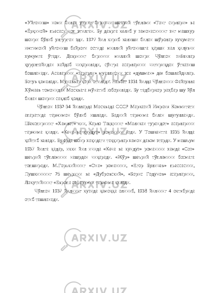 «Уйғониш» номи билан унинг биринчи шеърий тўплами «Тонг сирлари» ва «Ёрқиной» пьесаси чоп этилган. Бу даврга келиб у замонасининг энг машхур шоири бўлиб улгурган эди. 1927 йил кириб келиши билан шўролар хукумати ижтимоий уйғониш байроғи остида миллий уйғонишга қарши хал қилувчи хужумга ўтади. Даврнинг биринчи миллий шоири Чўлпон зиёлилар қурултойидан хайдаб чиқарилади, сўнгра асарларини чиғириқдан ўтказиш бошланади. Асаларини «зарарли» муаллифни эса «душман» дея бошлайдилар. Ботув қамалади. Мунаввар қори отилади. Навбат 1931 йилда Чўлпонни Файзулла Хўжаев томонидан Москвага жўнатиб юборилади. Бу тадбиркор раҳбар шу йўл билан шоирни сақлаб қолди. Чўлпон 1932-34 йилларда Москвада СССР Марказий Ижроия Коммитети апаратида таржимон бўлиб ишлади. Бадиий таржима билан шуғулланди. Шекспирнинг «Хамлет» ини, Карло Таццнинг «Маликаи турандот» асарларини таржима қилди. «Кеча ва кундуз» романини ёзди. У Тошкентга 1935 йилда қайтиб келади. Бу ерда шоир хақидаги таққирлар хамон давом этарди. У машъум 1937 йилга қадар, икки йил ичида «Кеча ва кундуз» романини хамда «Соз» шеърий тўпламини нашрдан чиқаради. «Жўр» шеърий тўпламини босмага топширади. М.Горькийнинг «Она» романини, «Егор Буличев» пьессасини, Пушкиннинг 25 шеърини ва «Дубровский», «Борис Годунов» асарларини, Локутийнинг «Европа сафари»ни таржима қилади. Чўлпон 1937 йилнинг кузида қамоққа олиниб, 1938 йилнинг 4 октябрида отиб ташланади. 