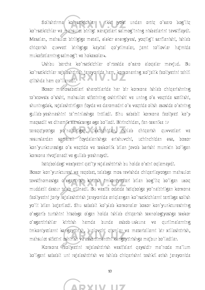 Solishtirma ko`rsatkichlar - ikki yoki undan ortiq o`zaro bog`liq ko`rsatkichlar va mahsulot birligi xarajatlari salmog`ining nisbatlarini tavsiflaydi. Masalan, mahsulot birligiga metall, elektr energiyasi, yoqilg`i sarflanishi, ishlab chiqarish quvvati birligiga kapital qo`yilmalar, jami to`lovlar hajmida mukofotlarning salmog`i va hokazolar 4 . Ushbu barcha ko`rsatkichlar o`rtasida o`zaro aloqalar mavjud. Bu ko`rsatkichlar rejalashtirish jarayonida ham, korxonaning xo`jalik faoliyatini tahlil qilishda ham qo`llanadi. Bozor munosabatlari sharoitlarida har bir korxona ishlab chiqarishning to`xtovsiz o`sishi, mahsulot sifatining oshirilishi va uning o`z vaqtida sotilishi, shuningdek, rejalashtirilgan foyda va daromadni o`z vaqtida olish asosida o`zining gullab-yashnashini ta`minlashga intiladi. Shu sababli korxona faoliyati ko`p maqsadli va dinamik xarakterga ega bo`ladi. Birinchidan, fan-texnika 17 taraqqiyotiga yo`naltirilgan, ikkinchidan, ishlab chiqarish quvvatlari va resurslardan samarali foydalanishga erishuvchi, uchinchidan esa, bozor kon`yunkturasiga o`z vaqtida va tezkorlik bilan javob berishi mumkin bo`lgan korxona rivojlanadi va gullab-yashnaydi. Istiqboldagi vaziyatni qat`iy rejalashtirish bu holda o`zini oqlamaydi. Bozor kon`yunkturasi va raqobat, talabga mos ravishda chiqarilayotgan mahsulot tavsifnomasiga o`zgartirish kiritish imkoniyatlari bilan bog`liq bo`lgan uzoq muddatli dastur talab qilinadi. Bu vazifa odatda istiqbolga yo`naltirilgan korxona faoliyatini joriy rejalashtirish jarayonida aniqlangan ko`rsatkichlarni tartibga solish yo`li bilan bajariladi. Shu sababli ko`plab korxonalar bozor kon`yunkturasining o`zgarib turishini hisobga olgan holda ishlab chiqarish texnologiyasiga tezkor o`zgartirishlar kiritish hamda bunda asbob-uskuna va qurilmalarning imkoniyatlarni kengaytirish, butlovchi qismlar va materiallarni bir xillashtirish, mahsulot sifatini oshirish va assortimentini kengaytirishga majbur bo`ladilar. Korxona faoliyatini rejalashtirish vazifalari qaysidir ma`noda ma`lum bo`lgani sababli uni rejalashtirish va ishlab chiqarishni tashkil etish jarayonida 10 