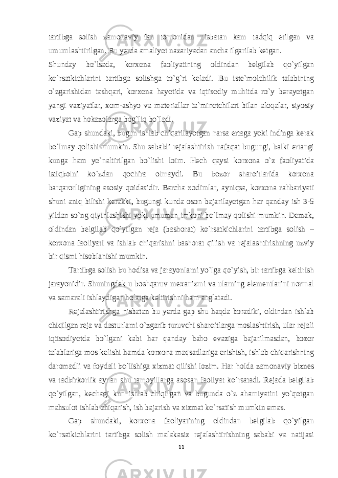 tartibga solish zamonaviy fan tomonidan nisbatan kam tadqiq etilgan va umumlashtirilgan. Bu yerda amaliyot nazariyadan ancha ilgarilab ketgan. Shunday bo`lsada, korxona faoliyatining oldindan belgilab qo`yilgan ko`rsatkichlarini tartibga solishga to`g`ri keladi. Bu iste`molchilik talabining o`zgarishidan tashqari, korxona hayotida va iqtisodiy muhitda ro`y berayotgan yangi vaziyatlar, xom-ashyo va materiallar ta`minotchilari bilan aloqalar, siyosiy vaziyat va hokazolarga bog`liq bo`ladi. Gap shundaki, bugun ishlab chiqarilayotgan narsa ertaga yoki indinga kerak bo`lmay qolishi mumkin. Shu sababli rejalashtirish nafaqat bugungi, balki ertangi kunga ham yo`naltirilgan bo`lishi loim. Hech qaysi korxona o`z faoliyatida istiqbolni ko`zdan qochira olmaydi. Bu bozor sharoitlarida korxona barqarorligining asosiy qoidasidir. Barcha xodimlar, ayniqsa, korxona rahbariyati shuni aniq bilishi kerakki, bugungi kunda oson bajarilayotgan har qanday ish 3-5 yildan so`ng qiyinlashishi yoki umuman imkoni bo`lmay qolishi mumkin. Demak, oldindan belgilab qo`yilgan reja (bashorat) ko`rsatkichlarini tartibga solish – korxona faoliyati va ishlab chiqarishni bashorat qilish va rejalashtirishning uzviy bir qismi hisoblanishi mumkin. Tartibga solish bu hodisa va jarayonlarni yo`lga qo`yish, bir tartibga keltirish jarayonidir. Shuningdek u boshqaruv mexanizmi va ularning elementlarini normal va samarali ishlaydigan holatga keltirishni ham anglatadi. Rejalashtirishga nisbatan bu yerda gap shu haqda boradiki, oldindan ishlab chiqilgan reja va dasturlarni o`zgarib turuvchi sharoitlarga moslashtirish, ular rejali iqtisodiyotda bo`lgani kabi har qanday baho evaziga bajarilmasdan, bozor talablariga mos kelishi hamda korxona maqsadlariga erishish, ishlab chiqarishning daromadli va foydali bo`lishiga xizmat qilishi lozim. Har holda zamonaviy biznes va tadbirkorlik aynan shu tamoyillarga asosan faoliyat ko`rsatadi. Rejada belgilab qo`yilgan, kechagi kun ishlab chiqilgan va bugunda o`z ahamiyatini yo`qotgan mahsulot ishlab chiqarish, ish bajarish va xizmat ko`rsatish mumkin emas. Gap shundaki, korxona faoliyatining oldindan belgilab qo`yilgan ko`rsatkichlarini tartibga solish malakasiz rejalashtirishning sababi va natijasi 11 