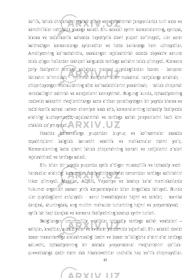 bo`lib, ishlab chiqarishni tashkil qilish va rejalashtirish jarayonlarida turli xato va kamchiliklar natijasida yuzaga keladi. Shu sababli ayrim korxonalarning, ayniqsa, biznes va tadbirkorlik sohasida hayotiylik davri yuqori bo`lmaydi, ular zarar keltiradigan korxonalarga aylanadilar va hatto bankrotga ham uchraydilar. Amaliyotning ko`rsatishicha, asoslangan rejalashtirish odatda obyektiv zarurat talab qilgan hollardan tashqari kelgusida tartibga solishni talab qilmaydi. Korxona joriy faoliyatini tartibga solishdan maqsad quyidagilardan iborat: - barqaror ishlashni ta`minlash; - minimal xarajatlar bilan maksimal natijalarga erishish; - chiqarilayotgan mahsulotning sifat ko`rsatkichlarini yaxshilash; - ishlab chiqarish rentabelligini oshirish va xarajatlarni kamaytirish. Bugungi kunda, iqtisodiyotning nodavlat sektorini rivojlantirishga katta e`tibor qaratilayotgan bir paytda biznes va tadbirkorlik sohasi ustivor ahamiyat kasb etib, korxonalarning iqtisodiy faoliyatda erkinligi kuchaymoqda, rejalashtirish va tartibga solish jarayonlarini hech kim cheklab qo`ymayapti. Hozirda korxonalarga yuqoridan buyruq va ko`rsatmalar asosida topshiriqlarni belgilab beruvchi vazirlik va mahkamalar tizimi yo`q. Korxonalarning katta qismi ishlab chiqarishning borishi va natijalarini o`zlari rejalashtiradi va tartibga soladi. Shu bilan bir paytda yuqorida aytib o`tilgan mustaqillik va iqtisodiy xatti- harakatlar erkinligi korxonalar faoliyatining davlat tomonidan tartibga solinishini inkor qilmaydi. Masalan, AQSH, Yaponiya va boshqa ba`zi mamlakatlarda hukumat organlari asosan yirik korporatsiyalar bilan birgalikda ishlaydi. Bunda ular quyidagilarni aniqlaydi: - zarur investitsiyalar hajmi va tarkibi; - texnika darajasi, shuningdek, eng muhim mahsulot turlarining hajmi va proportsiyasi; - oylik ish haqi darajasi va korxona faoliyatining boshqa ayrim turlari. Belgilangan umummilliy vazifalar iqtisodiy tartibga solish vositalari – soliqlar, kreditlar, subsidiyalar va kvotalar yordamida bajariladi. Shu sababli davlat bozor mexanizmiga aralashmasligi lozim va bozor to`laligicha o`zini-o`zi tartibga soluvchi, iqtisodiyotning bir tekisda proportsional rivojlanishini qo`llab- quvvatlashga qodir tizim deb hisoblovchilar unchalik haq bo`lib chiqmaydilar. 12 