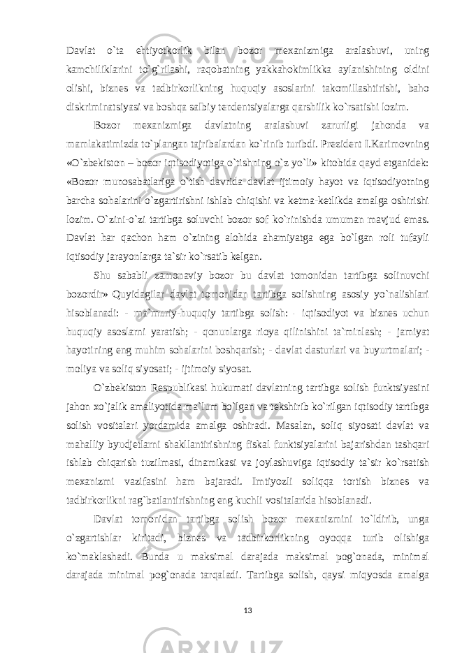 Davlat o`ta ehtiyotkorlik bilan bozor mexanizmiga aralashuvi, uning kamchiliklarini to`g`rilashi, raqobatning yakkahokimlikka aylanishining oldini olishi, biznes va tadbirkorlikning huquqiy asoslarini takomillashtirishi, baho diskriminatsiyasi va boshqa salbiy tendentsiyalarga qarshilik ko`rsatishi lozim. Bozor mexanizmiga davlatning aralashuvi zarurligi jahonda va mamlakatimizda to`plangan tajribalardan ko`rinib turibdi. Prezident I.Karimovning «O`zbekiston – bozor iqtisodiyotiga o`tishning o`z yo`li» kitobida qayd etganidek: «Bozor munosabatlariga o`tish davrida davlat ijtimoiy hayot va iqtisodiyotning barcha sohalarini o`zgartirishni ishlab chiqishi va ketma-ketlikda amalga oshirishi lozim. O`zini-o`zi tartibga soluvchi bozor sof ko`rinishda umuman mavjud emas. Davlat har qachon ham o`zining alohida ahamiyatga ega bo`lgan roli tufayli iqtisodiy jarayonlarga ta`sir ko`rsatib kelgan. Shu sababli zamonaviy bozor bu davlat tomonidan tartibga solinuvchi bozordir» Quyidagilar davlat tomonidan tartibga solishning asosiy yo`nalishlari hisoblanadi: - ma`muriy-huquqiy tartibga solish: - iqtisodiyot va biznes uchun huquqiy asoslarni yaratish; - qonunlarga rioya qilinishini ta`minlash; - jamiyat hayotining eng muhim sohalarini boshqarish; - davlat dasturlari va buyurtmalari; - moliya va soliq siyosati; - ijtimoiy siyosat. O`zbekiston Respublikasi hukumati davlatning tartibga solish funktsiyasini jahon xo`jalik amaliyotida ma`lum bo`lgan va tekshirib ko`rilgan iqtisodiy tartibga solish vositalari yordamida amalga oshiradi. Masalan, soliq siyosati davlat va mahalliy byudjetlarni shakllantirishning fiskal funktsiyalarini bajarishdan tashqari ishlab chiqarish tuzilmasi, dinamikasi va joylashuviga iqtisodiy ta`sir ko`rsatish mexanizmi vazifasini ham bajaradi. Imtiyozli soliqqa tortish biznes va tadbirkorlikni rag`batlantirishning eng kuchli vositalarida hisoblanadi. Davlat tomonidan tartibga solish bozor mexanizmini to`ldirib, unga o`zgartishlar kiritadi, biznes va tadbirkorlikning oyoqqa turib olishiga ko`maklashadi. Bunda u maksimal darajada maksimal pog`onada, minimal darajada minimal pog`onada tarqaladi. Tartibga solish, qaysi miqyosda amalga 13 