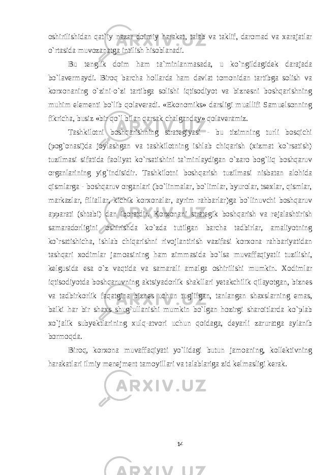 oshirilishidan qat`iy nazar doimiy harakat, talab va taklif, daromad va xarajatlar o`rtasida muvozanatga intilish hisoblanadi. Bu tenglik doim ham ta`minlanmasada, u ko`ngildagidek darajada bo`lavermaydi. Biroq barcha hollarda ham davlat tomonidan tartibga solish va korxonaning o`zini-o`zi tartibga solishi iqtisodiyot va biznesni boshqarishning muhim elementi bo`lib qolaveradi. «Ekonomiks» darsligi muallifi Samuelsonning fikricha, busiz «bir qo`l bilan qarsak chalganday» qolaveramiz. Tashkilotni boshqarishning strategiyasi - bu tizimning turli bosqichi (pog`onasi)da joylashgan va tashkilotning ishlab chiqarish (xizmat ko`rsatish) tuzilmasi sifatida faoliyat ko`rsatishini ta`minlaydigan o`zaro bog`liq boshqaruv organlarining yig`indisidir. Tashkilotni boshqarish tuzilmasi nisbatan alohida qismlarga - boshqaruv organlari (bo`linmalar, bo`limlar, byurolar, tsexlar, qismlar, markazlar, filiallar, kichik korxonalar, ayrim rahbarlar)ga bo`linuvchi boshqaruv apparati (shtabi) dan iboratdir. Korxonani strategik boshqarish va rejalashtirish samaradorligini oshirishda ko`zda tutilgan barcha tadbirlar, amaliyotning ko`rsatishicha, ishlab chiqarishni rivojlantirish vazifasi korxona rahbariyatidan tashqari xodimlar jamoasining ham zimmasida bo`lsa muvaffaqiyatli tuzilishi, kelgusida esa o`z vaqtida va samarali amalga oshirilishi mumkin. Xodimlar iqtisodiyotda boshqaruvning aktsiyadorlik shakllari yetakchilik qilayotgan, biznes va tadbirkorlik faqatgina biznes uchun tug`ilgan, tanlangan shaxslarning emas, balki har bir shaxs shug`ullanishi mumkin bo`lgan hozirgi sharoitlarda ko`plab xo`jalik subyektlarining xulq-atvori uchun qoidaga, deyarli zaruratga aylanib bormoqda. Biroq, korxona muvaffaqiyati yo`lidagi butun jamoaning, kollektivning harakatlari ilmiy menejment tamoyillari va talablariga zid kelmasligi kerak. 14 