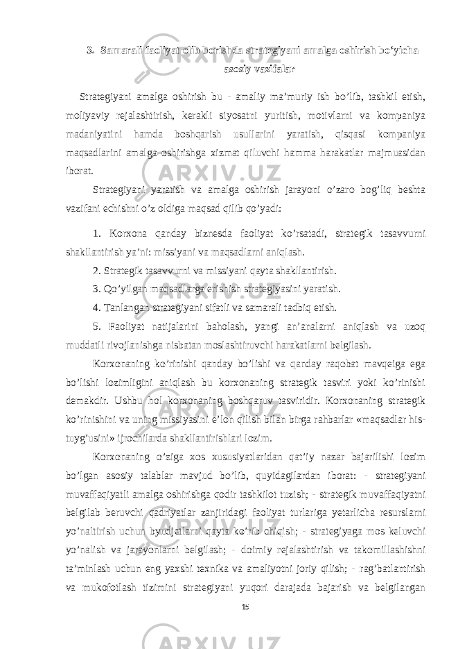 3. Samarali faoliyat olib borishda strategiyani amalga oshirish bo’yicha asosiy vazifalar Strategiyani amalga oshirish bu - amaliy ma’muriy ish bo’lib, tashkil etish, moliyaviy rejalashtirish, kerakli siyosatni yuritish, motivlarni va kompaniya madaniyatini hamda boshqarish usullarini yaratish, qisqasi kompaniya maqsadlarini amalga oshirishga xizmat qiluvchi hamma harakatlar majmuasidan iborat. Strategiyani yaratish va amalga oshirish jarayoni o’zaro bog’liq beshta vazifani echishni o’z oldiga maqsad qilib qo’yadi: 1. Korxona qanday biznesda faoliyat ko’rsatadi, strategik tasavvurni shakllantirish ya’ni: missiyani va maqsadlarni aniqlash. 2. Strategik tasavvurni va missiyani qayta shakllantirish. 3. Qo’yilgan maqsadlarga erishish strategiyasini yaratish. 4. Tanlangan strategiyani sifatli va samarali tadbiq etish. 5. Faoliyat natijalarini baholash, yangi an’analarni aniqlash va uzoq muddatli rivojlanishga nisbatan moslashtiruvchi harakatlarni belgilash. Korxonaning ko’rinishi qanday bo’lishi va qanday raqobat mavqeiga ega bo’lishi lozimligini aniqlash bu korxonaning strategik tasviri yoki ko’rinishi demakdir. Ushbu hol korxonaning boshqaruv tasviridir. Korxonaning strategik ko’rinishini va uning missiyasini e’lon qilish bilan birga rahbarlar «maqsadlar his- tuyg’usini» ijrochilarda shakllantirishlari lozim. Korxonaning o’ziga xos xususiyatlaridan qat’iy nazar bajarilishi lozim bo’lgan asosiy talablar mavjud bo’lib, quyidagilardan iborat: - strategiyani muvaffaqiyatli amalga oshirishga qodir tashkilot tuzish; - strategik muvaffaqiyatni belgilab beruvchi qadriyatlar zanjiridagi faoliyat turlariga yetarlicha resurslarni yo’naltirish uchun byudjetlarni qayta ko’rib chiqish; - strategiyaga mos keluvchi yo’nalish va jarayonlarni belgilash; - doimiy rejalashtirish va takomillashishni ta’minlash uchun eng yaxshi texnika va amaliyotni joriy qilish; - rag’batlantirish va mukofotlash tizimini strategiyani yuqori darajada bajarish va belgilangan 15 