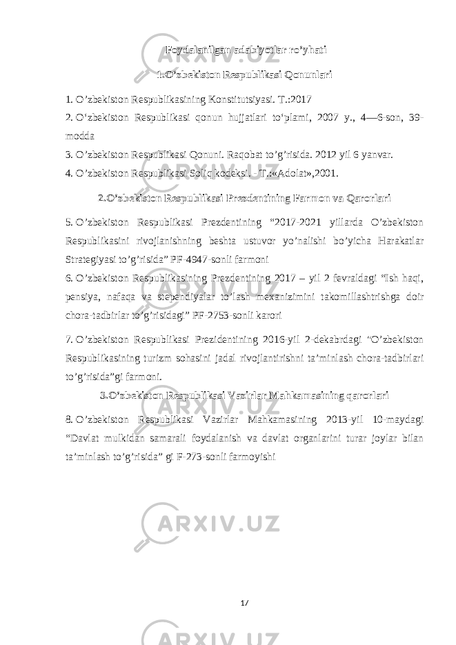  Foydalanilgan adabiyotlar ro’yhati 1.O’zbekiston Respublikasi Qonunlari 1. O’zbekiston Respublikasining Konstitutsiyasi. T.:2017 2. O‘zbekiston Respublikasi qonun hujjatlari to‘plami, 2007 y., 4—6-son, 39- modda 3. O’zbekiston Respublikasi Qonuni. Raqobat to’g’risida. 2012 yil 6 yanvar. 4. O’zbekiston Respublikasi Soliq kodeksi. - T.:«Adolat»,2001. 2.O’zbekiston Respublikasi Prezdentining Farmon va Qarorlari 5. O’zbekiston Respublikasi Prezdentining “2017-2021 yillarda O’zbekiston Respublikasini rivojlanishning beshta ustuvor yo’nalishi bo’yicha Harakatlar Strategiyasi to’g’risida” PF-4947-sonli farmoni 6. O’zbekiston Respublikasining Prezdentining 2017 – yil 2 fevraldagi “Ish haqi, pensiya, nafaqa va stependiyalar to’lash mexanizimini takomillashtrishga doir chora-tadbirlar to’g’risidagi” PF-2753-sonli karori 7. O’zbekiston Respublikasi Prezidentining 2016-yil 2-dekabrdagi &#34;O’zbekiston Respublikasining turizm sohasini jadal rivojlantirishni ta’minlash chora-tadbirlari to’g’risida”gi farmoni. 3.O’zbekiston Respublikasi Vazirlar Mahkamasining qarorlari 8. O’zbekiston Respublikasi Vazirlar Mahkamasining 2013-yil 10-maydagi “Davlat mulkidan samarali foydalanish va davlat organlarini turar joylar bilan ta’minlash to’g’risida” gi F-273-sonli farmoyishi 17 