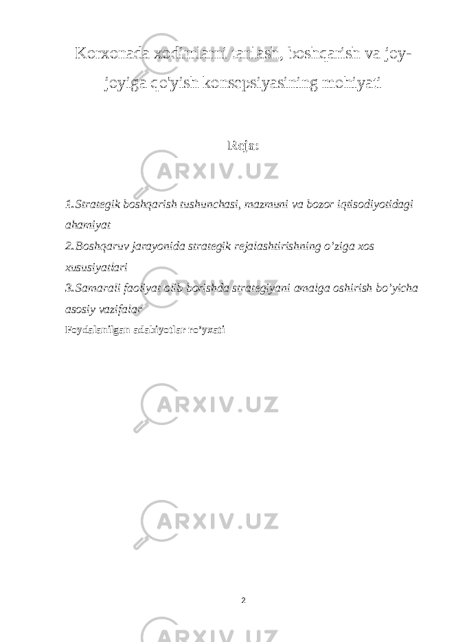 Korxonada xodimlarni tanlash, boshqarish va joy- joyiga qo&#39;yish konsepsiyasining mohiyati Reja: 1. Strategik boshqarish tushunchasi, mazmuni va bozor iqtisodiyotidagi ahamiyat 2. Boshqaruv jarayonida strategik rejalashtirishning o’ziga xos xususiyatlari 3. Samarali faoliyat olib borishda strategiyani amalga oshirish bo’yicha asosiy vazifalar Foydalanilgan adabiyotlar ro’yxati 2 