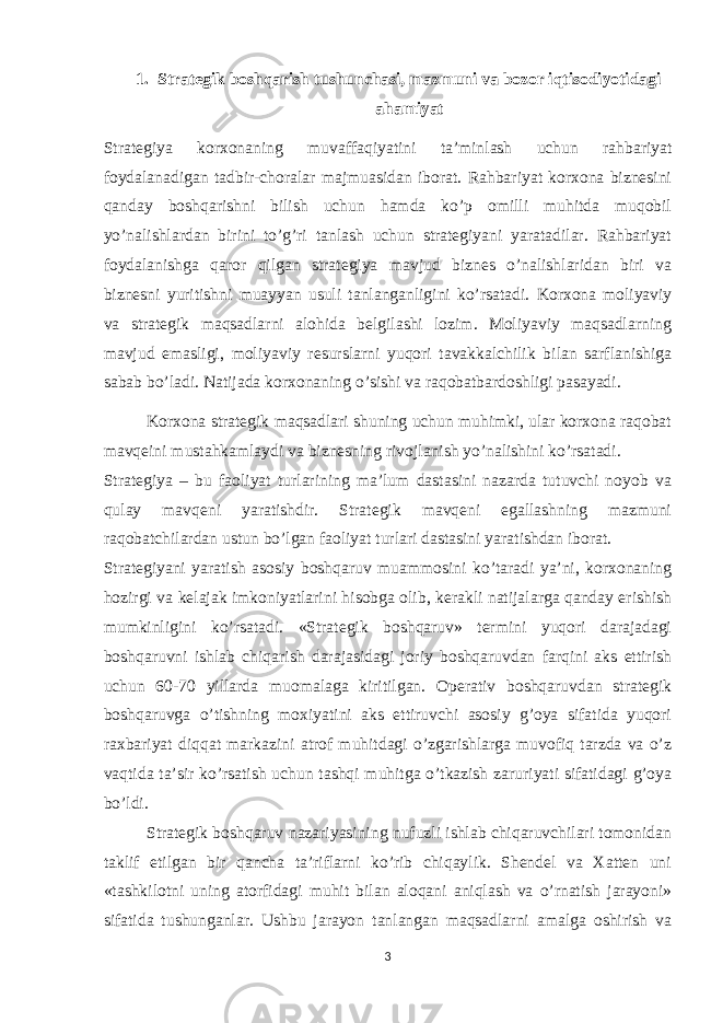 1. Strategik boshqarish tushunchasi, mazmuni va bozor iqtisodiyotidagi ahamiyat Strategiya korxonaning muvaffaqiyatini ta’minlash uchun rahbariyat foydalanadigan tadbir-choralar majmuasidan iborat. Rahbariyat korxona biznesini qanday boshqarishni bilish uchun hamda ko’p omilli muhitda muqobil yo’nalishlardan birini to’g’ri tanlash uchun strategiyani yaratadilar. Rahbariyat foydalanishga qaror qilgan strategiya mavjud biznes o’nalishlaridan biri va biznesni yuritishni muayyan usuli tanlanganligini ko’rsatadi. Korxona moliyaviy va strategik maqsadlarni alohida belgilashi lozim. Moliyaviy maqsadlarning mavjud emasligi, moliyaviy resurslarni yuqori tavakkalchilik bilan sarflanishiga sabab bo’ladi. Natijada korxonaning o’sishi va raqobatbardoshligi pasayadi. Korxona strategik maqsadlari shuning uchun muhimki, ular korxona raqobat mavqeini mustahkamlaydi va biznesning rivojlanish yo’nalishini ko’rsatadi. Strategiya – bu faoliyat turlarining ma’lum dastasini nazarda tutuvchi noyob va qulay mavqeni yaratishdir. Strategik mavqeni egallashning mazmuni raqobatchilardan ustun bo’lgan faoliyat turlari dastasini yaratishdan iborat. Strategiyani yaratish asosiy boshqaruv muammosini ko’taradi ya’ni, korxonaning hozirgi va kelajak imkoniyatlarini hisobga olib, kerakli natijalarga qanday erishish mumkinligini ko’rsatadi. «Strategik boshqaruv» termini yuqori darajadagi boshqaruvni ishlab chiqarish darajasidagi joriy boshqaruvdan farqini aks ettirish uchun 60-70 yillarda muomalaga kiritilgan. Operativ boshqaruvdan strategik boshqaruvga o’tishning moxiyatini aks ettiruvchi asosiy g’oya sifatida yuqori raxbariyat diqqat markazini atrof muhitdagi o’zgarishlarga muvofiq tarzda va o’z vaqtida ta’sir ko’rsatish uchun tashqi muhitga o’tkazish zaruriyati sifatidagi g’oya bo’ldi. Strategik boshqaruv nazariyasining nufuzli ishlab chiqaruvchilari tomonidan taklif etilgan bir qancha ta’riflarni ko’rib chiqaylik. Shendel va Xatten uni «tashkilotni uning atorfidagi muhit bilan aloqani aniqlash va o’rnatish jarayoni» sifatida tushunganlar. Ushbu jarayon tanlangan maqsadlarni amalga oshirish va 3 