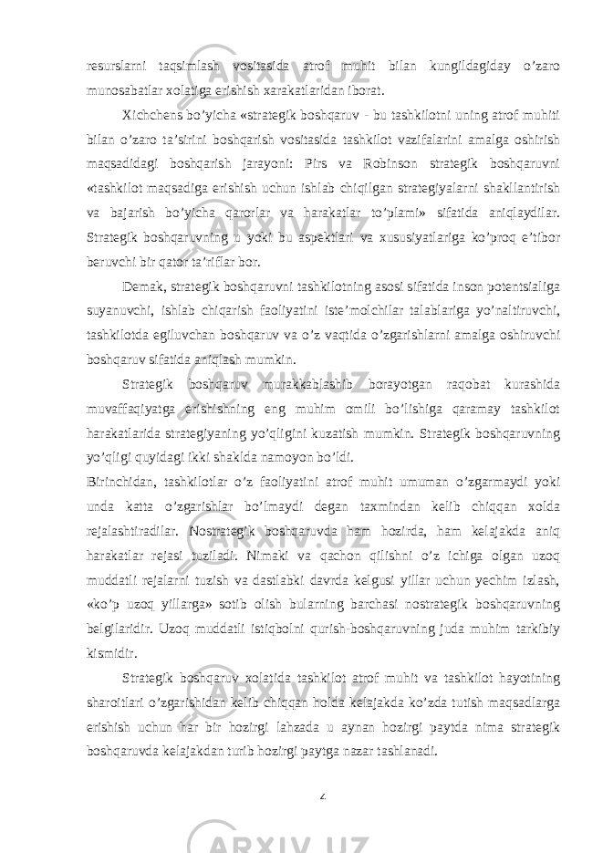 resurslarni taqsimlash vositasida atrof muhit bilan kungildagiday o’zaro munosabatlar xolatiga erishish xarakatlaridan iborat. Xichchens bo’yicha «strategik boshqaruv - bu tashkilotni uning atrof muhiti bilan o’zaro ta’sirini boshqarish vositasida tashkilot vazifalarini amalga oshirish maqsadidagi boshqarish jarayoni: Pirs va Robinson strategik boshqaruvni «tashkilot maqsadiga erishish uchun ishlab chiqilgan strategiyalarni shakllantirish va bajarish bo’yicha qarorlar va harakatlar to’plami» sifatida aniqlaydilar. Strategik boshqaruvning u yoki bu aspektlari va xususiyatlariga ko’proq e’tibor beruvchi bir qator ta’riflar bor. Demak, strategik boshqaruvni tashkilotning asosi sifatida inson potentsialiga suyanuvchi, ishlab chiqarish faoliyatini iste’molchilar talablariga yo’naltiruvchi, tashkilotda egiluvchan boshqaruv va o’z vaqtida o’zgarishlarni amalga oshiruvchi boshqaruv sifatida aniqlash mumkin. Strategik boshqaruv murakkablashib borayotgan raqobat kurashida muvaffaqiyatga erishishning eng muhim omili bo’lishiga qaramay tashkilot harakatlarida strategiyaning yo’qligini kuzatish mumkin. Strategik boshqaruvning yo’qligi quyidagi ikki shaklda namoyon bo’ldi. Birinchidan, tashkilotlar o’z faoliyatini atrof muhit umuman o’zgarmaydi yoki unda katta o’zgarishlar bo’lmaydi degan taxmindan kelib chiqqan xolda rejalashtiradilar. Nostrategik boshqaruvda ham hozirda, ham kelajakda aniq harakatlar rejasi tuziladi. Nimaki va qachon qilishni o’z ichiga olgan uzoq muddatli rejalarni tuzish va dastlabki davrda kelgusi yillar uchun yechim izlash, «ko’p uzoq yillarga» sotib olish bularning barchasi nostrategik boshqaruvning belgilaridir. Uzoq muddatli istiqbolni qurish-boshqaruvning juda muhim tarkibiy kismidir. Strategik boshqaruv xolatida tashkilot atrof muhit va tashkilot hayotining sharoitlari o’zgarishidan kelib chiqqan holda kelajakda ko’zda tutish maqsadlarga erishish uchun har bir hozirgi lahzada u aynan hozirgi paytda nima strategik boshqaruvda kelajakdan turib hozirgi paytga nazar tashlanadi. 4 