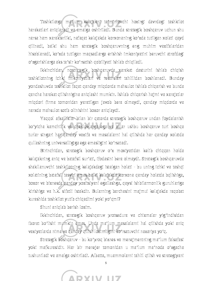 Tashkilotga ma’lum kelajakni ta’minlovchi hozirgi davrdagi tashkilot harakatlari aniqlanadi va amalga oshiriladi. Bunda strategik boshqaruv uchun shu narsa ham xarakterliki, nafaqat kelajakda korxonaning ko’zda tutilgan xolati qayd qilinadi, balki shu ham strategik boshqaruvning eng muhim vazifalaridan hisoblanadi, ko’zda tutilgan maqsadlarga erishish imkoniyatini beruvchi atrofdagi o’zgarishlarga aks ta’sir ko’rsatish qobiliyati ishlab chiqiladi. Ikkinchidan, nostrategik boshqaruvda xarakat dasturini ishlab chiqish tashkilotning ichki imkoniyatlari va resurslari tahlilidan boshlanadi. Bunday yondashuvda tashkilot faqat qanday miqdorda mahsulot ishlab chiqarish va bunda qancha harakat qilishnigina aniqlashi mumkin. Ishlab chiqarish hajmi va xarajatlar miqdori firma tomonidan yaratilgan javob bera olmaydi, qanday miqdorda va narxda mahsulot sotib olinishini bozor aniqlaydi. Yaqqol afzalliklar bilan bir qatorda strategik boshqaruv undan foydalanish bo’yicha kamchilik va cheklovlarga ega va bular ushbu boshqaruv turi boshqa turlar singari har qanday vazifa va masalalarni hal qilishda har qanday xolatda qullashning universalligiga ega emasligini ko’rsatadi. Birinchidan, strategik boshqaruv o’z moxiyatidan kelib chiqqan holda kelajakning aniq va batafsil sur’ati, ifodasini bera olmaydi. Strategik boshqaruvda shakllanuvchi tashkilotning kelajakdagi istalgan holati - bu uning ichki va tashqi xolatining batafsil tasviri emas balki kelajakda korxona qanday holatda bqlishiga, bozor va biznesda qanday pozitsiyani egallashga, qaysi ishbilarmonlik guruhlariga kirishiga va h.k. sifatli istakdir. Bularning barchasini majmui kelajakda raqobat kurashida tashkilot yutib chiqadimi yoki yo’qmi? Shuni aniqlab berish lozim. Ikkinchidan, strategik boshqaruv protsedura va chizmalar yig’indisidan iborat bo’lishi mumkin emas. Unda ma’lum masalalarni hal qilishda yoki aniq vaziyatlarda nima va qanday qilish lozimligini ko’rsatuvchi nazariya yo’q. Strategik boshqaruv - bu ko’proq biznes va menejmentning ma’lum falsafasi yoki mafkurasidir. Har bir menejer tomonidan u ma’lum ma’noda o’zgacha tushuniladi va amalga oshiriladi. Albatta, muammolarni tahlil qilish va strategiyani 5 